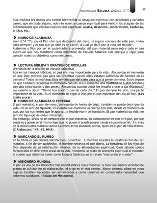 17
Esta mañana les damos una cordial bienvenida al desayuno espiritual con deliciosos y variados
panes, que sin duda alguna, nutrirán nuestro cuerpo espiritual para resistir los ataques de las
enfermedades que afectan nuestra vida espiritual: apatía, desánimo, conformismo, tardanza,
crítica, etc.
HIMNO DE ALABANZA
Juan 6:51 “Yo soy el Pan vivo que descendió del cielo; si alguno comiere de este pan, vivirá
para siempre; y el pan que yo daré es mi carne, la cual yo daré por la vida del mundo”.
Alabemos a Dios por ser el sustentador y proveedor del pan material pero sobre todo el pan
espiritual que nos mantiene como miembros de Escuela Sabática con energía y vigor para
cumplir nuestros objetivos como cristianos.
LECTURA BÍBLICA Y ORACIÓN DE RODILLAS
(Versículo de la lección de escuela sabática)
Aún en los tiempos bíblicos, el pan era muy importante para la vida. ¿Recuerdas el momento
en que Dios proveyó pan para los israelitas cuando ellos estaban sufriendo de hambre en el
desierto? Todas las mañanas Dios enviaba pan del cielo para que la gente comiera. Estoy seguro
de que también recuerdas el momento cuando Jesús alimentó una multitud de 5,000 personas
con sólo cinco panes y dos peces. ¿Recuerdas cuando Jesús les enseñó a orar a sus discípulos?
Les enseñó a decir: “Danos hoy nuestro pan de cada día.” El pan siempre ha sido, una parte
importante de la vida. Es el momento de rogar a Dios por el pan espiritual del día de hoy. (Les
invito a orar)
HIMNO DE ALABANZA O ESPECIAL
El pan material, el pan de mesa, compuesto de harina de trigo, también se puede decir que da
vida, en un sentido figurado, en cuanto que mantiene al cuerpo con vida, desde el momento en
que, por los nutrientes que le aporta, le impide morir de inanición. El pan material da vida, en
sentido figurado de orden material.
Sin embargo, Jesús no se compara con el pan material. Su comparación es con otro pan, porque
Jesús es y posee en sí mismo algo que no posee ni puede poseer jamás el pan material. A través
de la música esta mañana vamos a alimentarnos alabando a Dios, quien es el pan de vida eterna.
(2 Alabanzas: 141, 65, NHA).
MARCANDO EL RUMBO
En la Biblia el pan denota satisfacción, o hambre. El hambre muestra la insatisfacción del ser
humano. A fin de ser satisfecho, el hombre necesita el pan diario. La fortaleza de los hijos de
Dios depende de su satisfacción interior, de su alimentación espiritual. Cada sábado somos
fortalecidos en diferentes áreas de la vida; tomemos un plato de alimento espiritual al recordar
el rumbo que debemos tener como Escuela Sabática en el relato “marcando el rumbo”.
MISIONERO MUNDIAL
El pan es uno de los alimentos más importantes a nivel mundial. Si bien una amplia variedad de
granos se utilizan en su elaboración, el trigo es el más común. Ahora oiremos cómo en otros
lugares también necesitan ser alimentados y cómo tenemos en común esta necesidad que
debemos satisfacer. (Relato del Misionero).
 