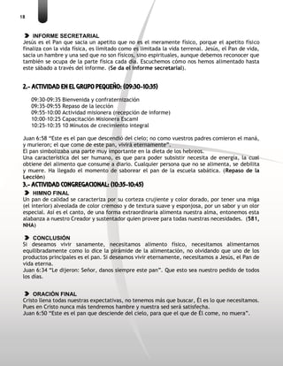 18
INFORME SECRETARIAL
Jesús es el Pan que sacia un apetito que no es el meramente físico, porque el apetito físico
finaliza con la vida física, es limitado como es limitada la vida terrenal. Jesús, el Pan de vida,
sacia un hambre y una sed que no son físicos, sino espirituales, aunque debemos reconocer que
también se ocupa de la parte física cada día. Escuchemos cómo nos hemos alimentado hasta
este sábado a través del informe. (Se da el informe secretarial).
2.- ACTIVIDAD EN EL GRUPO PEQUEÑO: (09:30-10:35)
09:30-09:35 Bienvenida y confraternización
09:35-09:55 Repaso de la lección
09:55-10:00 Actividad misionera (recepción de informe)
10:00-10:25 Capacitación Misionera EscamI
10:25-10:35 10 Minutos de crecimiento integral
Juan 6:58 “Este es el pan que descendió del cielo; no como vuestros padres comieron el maná,
y murieron; el que come de este pan, vivirá eternamente”.
El pan simbolizaba una parte muy importante en la dieta de los hebreos.
Una característica del ser humano, es que para poder subsistir necesita de energía, la cual
obtiene del alimento que consume a diario. Cualquier persona que no se alimenta, se debilita
y muere. Ha llegado el momento de saborear el pan de la escuela sabática. (Repaso de la
Lección)
3.- ACTIVIDAD CONGREGACIONAL: (10:35-10:45)
HIMNO FINAL
Un pan de calidad se caracteriza por su corteza crujiente y color dorado, por tener una miga
(el interior) alveolada de color cremoso y de textura suave y esponjosa, por un sabor y un olor
especial. Así es el canto, de una forma extraordinaria alimenta nuestra alma, entonemos esta
alabanza a nuestro Creador y sustentador quien provee para todas nuestras necesidades. (581,
NHA)
CONCLUSIÓN
Si deseamos vivir sanamente, necesitamos alimento físico, necesitamos alimentarnos
equilibradamente como lo dice la pirámide de la alimentación, no olvidando que uno de los
productos principales es el pan. Si deseamos vivir eternamente, necesitamos a Jesús, el Pan de
vida eterna.
Juan 6:34 “Le dijeron: Señor, danos siempre este pan”. Que esto sea nuestro pedido de todos
los días.
ORACIÓN FINAL
Cristo llena todas nuestras expectativas, no tenemos más que buscar, Él es lo que necesitamos.
Pues en Cristo nunca más tendremos hambre y nuestra sed será satisfecha.
Juan 6:50 “Este es el pan que desciende del cielo, para que el que de Él come, no muera”.
 