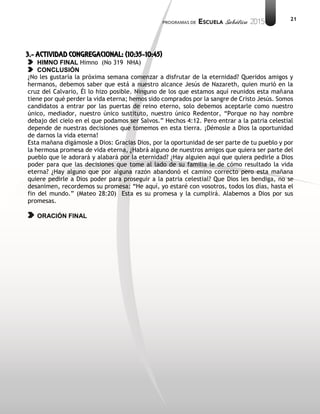21
3.- ACTIVIDAD CONGREGACIONAL: (10:35-10:45)
HIMNO FINAL Himno (No 319 NHA)
CONCLUSIÓN
¿No les gustaría la próxima semana comenzar a disfrutar de la eternidad? Queridos amigos y
hermanos, debemos saber que está a nuestro alcance Jesús de Nazareth, quien murió en la
cruz del Calvario, Él lo hizo posible. Ninguno de los que estamos aquí reunidos esta mañana
tiene por qué perder la vida eterna; hemos sido comprados por la sangre de Cristo Jesús. Somos
candidatos a entrar por las puertas de reino eterno, solo debemos aceptarle como nuestro
único, mediador, nuestro único sustituto, nuestro único Redentor, “Porque no hay nombre
debajo del cielo en el que podamos ser Salvos.” Hechos 4:12. Pero entrar a la patria celestial
depende de nuestras decisiones que tomemos en esta tierra. ¡Démosle a Dios la oportunidad
de darnos la vida eterna!
Esta mañana digámosle a Dios: Gracias Dios, por la oportunidad de ser parte de tu pueblo y por
la hermosa promesa de vida eterna, ¿Habrá alguno de nuestros amigos que quiera ser parte del
pueblo que le adorará y alabará por la eternidad? ¿Hay alguien aquí que quiera pedirle a Dios
poder para que las decisiones que tome al lado de su familia le de cómo resultado la vida
eterna? ¿Hay alguno que por alguna razón abandonó el camino correcto pero esta mañana
quiere pedirle a Dios poder para proseguir a la patria celestial? Que Dios les bendiga, no se
desanimen, recordemos su promesa: “He aquí, yo estaré con vosotros, todos los días, hasta el
fin del mundo.” (Mateo 28:20) Esta es su promesa y la cumplirá. Alabemos a Dios por sus
promesas.
ORACIÓN FINAL
 