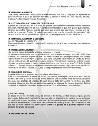 23
HIMNO DE ALABANZA
(506, NHA), Terminando la voz, los directores de canto invitan a la congregación a ponerse en
pie o los invitan a estar en posición de FIRMES y cantan el himno No. 506 “De pie, de pies,
cristianos”. (Salen los directores de canto).
LECTURA BÍBLICA Y ORACIÓN DE RODILLAS
El poder del cristiano está en la oración. El que ora constantemente vencerá en todo tiempo la
tentación. Pidamos el poder de Dios. Cuando queramos saber lo que Dios quiere que hagamos,
abramos su bendita Palabra; cuando queramos que sepa lo que queremos, vayamos a él por
medio de la oración. Él dijo: “Y todo lo que pidieres en oración creyendo, lo recibiréis.” (Se
hace la oración inicial, pidiendo una bendición por el programa de Escuela Sabática.)
HIMNO DE ALABANZA O ESPECIAL
No. 403 “CUANDO EN LA LUCHA”.
Directores de canto: Atención congregación puestos en pie y firmes entonemos esta alabanza
al creador.
MARCANDO EL RUMBO
(Le pone la coraza al soldado, antes de comenzar el relato)
El soldado romano usaba una coraza de metal, que protegía su cuerpo entre el cuello y las
caderas, así como sus órganos vitales. La vida cristiana está protegida no por una coraza
fabricada con metal, sino por la justicia que tiene su fuente y sus medios en Cristo. La Biblia
afirma en Romanos 3:26 que Dios es nuestra justicia. “Con el fin de mostrar su justicia en este
tiempo, para ser a la vez el justo, y el que justifica al que tiene fe en Jesús”. El Señor le dijo
a Pedro: “…He aquí Satanás os ha pedido para zarandearos como a trigo, pero yo he rogado por
ti que tu fe no falte.” (Lucas 22:31,32) (En seguida presentar marcando el Rumbo).
MISIONERO MUNDIAL
(Le pone el escudo al soldado, antes de relatar el Misionero).
El escudo Romano medía 1.20 metros por 60 centímetros, cubría gran parte del cuerpo. Era de
madera, de cuero y con un marco de hierro. Ésta era una excelente arma defensiva, así como
el escudo que protegía al soldado, de igual manera debe ser nuestra FE en Dios, usar esta
armadura dispuesta por Dios da protección contra los ataques de nuestro enemigo. Quiero
compartir a través del misionero un testimonio de FE. (La historia se cuenta sin leer)
(Coloca el Yelmo)
Un casco era hecho de metal duro, de bronce o de Hierro, a éstos ninguna espada podría
atravesarlo. Cubría perfectamente la cabeza y a la vez el cerebro: en nuestra mente se toman
las decisiones ya sean para bien o para mal. Ahí mismo determinamos aceptar la salvación o
rechazarla. Esta mañana a través de un bando de oración demos gracias a Dios por la SALVACION
que nos ha dado a través de JESUSCRISTO. (Formar a grupos de 5 quienes elegirán a una
persona del grupo para orar)
INFORME SECRETARIAL
 