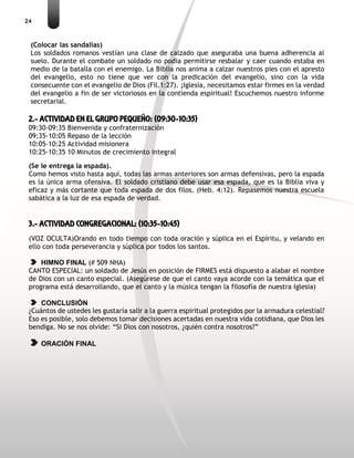 24
(Colocar las sandalias)
Los soldados romanos vestían una clase de calzado que aseguraba una buena adherencia al
suelo. Durante el combate un soldado no podía permitirse resbalar y caer cuando estaba en
medio de la batalla con el enemigo. La Biblia nos anima a calzar nuestros pies con el apresto
del evangelio, esto no tiene que ver con la predicación del evangelio, sino con la vida
consecuente con el evangelio de Dios (Fil.1:27). ¡Iglesia, necesitamos estar firmes en la verdad
del evangelio a fin de ser victoriosos en la contienda espiritual! Escuchemos nuestro informe
secretarial.
2.- ACTIVIDAD EN EL GRUPO PEQUEÑO: (09:30-10:35)
09:30-09:35 Bienvenida y confraternización
09:35-10:05 Repaso de la lección
10:05-10:25 Actividad misionera
10:25-10:35 10 Minutos de crecimiento integral
(Se le entrega la espada).
Como hemos visto hasta aquí, todas las armas anteriores son armas defensivas, pero la espada
es la única arma ofensiva. El soldado cristiano debe usar esa espada, que es la Biblia viva y
eficaz y más cortante que toda espada de dos filos. (Heb. 4:12). Repasemos nuestra escuela
sabática a la luz de esa espada de verdad.
3.- ACTIVIDAD CONGREGACIONAL: (10:35-10:45)
(VOZ OCULTA)Orando en todo tiempo con toda oración y súplica en el Espíritu, y velando en
ello con toda perseverancia y súplica por todos los santos.
HIMNO FINAL (# 509 NHA)
CANTO ESPECIAL: un soldado de Jesús en posición de FIRMES está dispuesto a alabar el nombre
de Dios con un canto especial. (Asegúrese de que el canto vaya acorde con la temática que el
programa está desarrollando, que el canto y la música tengan la filosofía de nuestra Iglesia)
CONCLUSIÓN
¿Cuántos de ustedes les gustaría salir a la guerra espiritual protegidos por la armadura celestial?
Eso es posible, solo debemos tomar decisiones acertadas en nuestra vida cotidiana, que Dios les
bendiga. No se nos olvide: “Si Dios con nosotros, ¿quién contra nosotros?”
ORACIÓN FINAL
 
