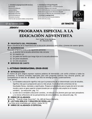 25
PROGRAMA ESPECIAL A LA
EDUCACIÓN ADVENTISTA
Prof. Freddy Torres Hernández
Dir. Educación UMI
PROPÓSITO DEL PROGRAMA
Hacer conciencia de la importancia de la educación adventista para niños y jóvenes de nuestra iglesia.
SUGERENCIAS
Para este programa invite a las siguientes personas:
a) El director de la escuela adventista más cercana
b) Un maestro (a)
c) Un padre de familia que tenga hijos en la escuela adventista
d) Un joven estudiante
e) Un niño estudiante
SERVICIO DE CANTO
1.- ACTIVIDAD CONGREGACIONAL: (09:00-09:30)
INTRODUCCIÓN
Es motivo de gran alegría expresar nuestras palabras de bienvenida y de cariño cristiano a todos los
presentes. A nuestros invitados especiales para este programa nuestras muy sinceras gracias, por
acompañarnos en este día de sábado. Que Dios les bendiga grande y poderosamente.
(Leer gemas)
1. La verdadera educación significa más que la prosecución de un determinado curso de estudios.
Significa más que la preparación para la vida actual. Es el desarrollo armonioso de las
facultades físicas, mentales y espirituales. Prepara al estudiante para el gozo de servir en este
mundo y para un gozo superior proporcionado por un servicio más amplio en el mundo
venidero. (La educación, pág. 11)
2. La obra de la verdadera educación consiste… en educar a los jóvenes para que sean pensadores
y no menos reflectores de los pensamientos de otros hombres. (La educación pág. 15)
HIMNO DE ALABANZA
Himno No. “Cuando venga Jesucristo”, No. 600 del Nuevo Himnario.
LECTURA BÍBLICA Y ORACIÓN DE RODILLAS
Y tus hijos serán enseñados por Jehová (Isaías 54:13)
HIMNO DE ALABANZA O ESPECIAL
2. Actividad en el Grupo Pequeño
09:30-09:35 Bienvenida y confraternización
09:35-09:55 Repaso de la lección
09:55-10:00 Actividad misionera (recepción de informe)
10:00-10:25 Capacitación Misionera EscamI
10:25-10:35 10 Minutos de crecimiento integral
3. Actividad congregacional
10:35-10:40 Clausura Escuela Sabática
10:40-10:45 Anuncios
1. Actividad congregacional (30 minutos)
Bienvenida
Himnos de alabanza
Lectura bíblica
Oración de rodillas
Marcando el Rumbo
Himnos de alabanza
Misionero mundial
Informe del secretario (tabla comparativa)
07 de febrero 2015
SÁBADO 6
1ER TRIMESTRE
 