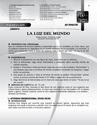 31
LA LUZ DEL MUNDO
Eneida Aracachi - Distrito de Hidalgo
Asociación Veracruzana del Sur
PROPÓSITO DEL PROGRAMA
Que los miembros de Escuela Sabática comprendan que la luz verdadera es Cristo Jesús, que
no podemos llamarnos su seguidores en un mundo sumergido en la oscuridad y la confusión, a
menos que aceptemos como el Señor de nuestras vidas a Aquel que dijo: “Yo soy la luz del
mundo”.
SUGERENCIAS
1. Decorar la plataforma con una figura de Jesús, iluminado con un reflector.
2. Para la bienvenida, haga letras individuales y colóquelas sobre estrellas hechas de
celofán amarillo.
3. Busque a 10 jóvenes o niños que lleven cada uno una letra de la palabra “bienvenidos” y
una lámpara para que al terminar de formar la palabra enciendan las lámparas y hagan
brillar las estrellas.
4. Este grupo de Jóvenes o niños al terminar de formar la palabra “bienvenidos” podrán
cantar la primera estrofa del Himno # 217 (NHA) o algún otro de su preferencia.
5. Haga distintivos de bienvenidas con el rostro de Jesús que lleven el texto: “Yo soy la luz
del mundo”.
SERVICIO DE CANTO No. 65, 77 y 69.
Como creaturas de Dios, tenemos el alto honor de unir nuestras voces al coro angelical que
tributa honor y gloria perpetuamente, al único que mora en la luz inaccesible a Él, le demos
honor y gloria, unamos nuestras voces al coro angelical entonando alabanzas a su nombre..
(Entonar los himnos).
1.- ACTIVIDAD CONGREGACIONAL: (09:00-09:30)
INTRODUCCIÓN
Estamos muy alegres por tenerles esta mañana en nuestra Iglesia, esperamos que este
programa nos ayude a encontrar a decidir vivir con Jesús que es la fuente de la verdadera luz,
sean todos muy bienvenidos a la Escuela sabática.
2. Actividad en el Grupo Pequeño
09:30-09:35 Bienvenida y confraternización
09:35-09:55 Repaso de la lección
09:55-10:00 Actividad misionera (recepción de informe)
10:00-10:25 Capacitación Misionera EscamI
10:25-10:35 10 Minutos de crecimiento integral
3. Actividad congregacional
10:35-10:40 Clausura Escuela Sabática
10:40-10:45 Anuncios
1. Actividad congregacional (30 minutos)
Bienvenida
Himnos de alabanza
Lectura bíblica
Oración de rodillas
Marcando el Rumbo
Himnos de alabanza
Misionero mundial
Informe del secretario (tabla comparativa)
21 de febrero 2015
SÁBADO 8
1ER TRIMESTRE
 