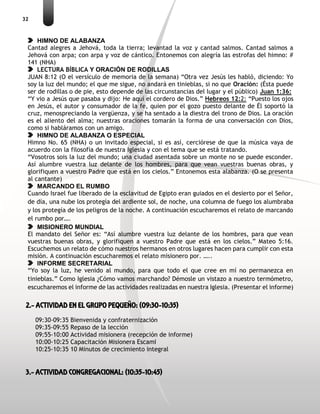 32
HIMNO DE ALABANZA
Cantad alegres a Jehová, toda la tierra; levantad la voz y cantad salmos. Cantad salmos a
Jehová con arpa; con arpa y voz de cántico. Entonemos con alegría las estrofas del himno: #
141 (NHA)
LECTURA BÍBLICA Y ORACIÓN DE RODILLAS
JUAN 8:12 (O el versículo de memoria de la semana) “Otra vez Jesús les habló, diciendo: Yo
soy la luz del mundo; el que me sigue, no andará en tinieblas, si no que Oración: (Ésta puede
ser de rodillas o de pie, esto depende de las circunstancias del lugar y el público) Juan 1:36:
“Y vio a Jesús que pasaba y dijo: He aquí el cordero de Dios.” Hebreos 12:2: “Puesto los ojos
en Jesús, el autor y consumador de la fe, quien por el gozo puesto delante de Él soportó la
cruz, menospreciando la vergüenza, y se ha sentado a la diestra del trono de Dios. La oración
es el aliento del alma; nuestras oraciones tomarán la forma de una conversación con Dios,
como si habláramos con un amigo.
HIMNO DE ALABANZA O ESPECIAL
Himno No. 65 (NHA) o un invitado especial, si es así, cerciórese de que la música vaya de
acuerdo con la filosofía de nuestra Iglesia y con el tema que se está tratando.
“Vosotros sois la luz del mundo; una ciudad asentada sobre un monte no se puede esconder.
Así alumbre vuestra luz delante de los hombres, para que vean vuestras buenas obras, y
glorifiquen a vuestro Padre que está en los cielos.” Entonemos esta alabanza. (O se presenta
al cantante)
MARCANDO EL RUMBO
Cuando Israel fue liberado de la esclavitud de Egipto eran guiados en el desierto por el Señor,
de día, una nube los protegía del ardiente sol, de noche, una columna de fuego los alumbraba
y los protegía de los peligros de la noche. A continuación escucharemos el relato de marcando
el rumbo por….
MISIONERO MUNDIAL
El mandato del Señor es: “Así alumbre vuestra luz delante de los hombres, para que vean
vuestras buenas obras, y glorifiquen a vuestro Padre que está en los cielos.” Mateo 5:16.
Escuchemos un relato de cómo nuestros hermanos en otros lugares hacen para cumplir con esta
misión. A continuación escucharemos el relato misionero por. …..
INFORME SECRETARIAL
“Yo soy la luz, he venido al mundo, para que todo el que cree en mí no permanezca en
tinieblas.” Como Iglesia ¿Cómo vamos marchando? Démosle un vistazo a nuestro termómetro,
escucharemos el informe de las actividades realizadas en nuestra Iglesia. (Presentar el informe)
2.- ACTIVIDAD EN EL GRUPO PEQUEÑO: (09:30-10:35)
09:30-09:35 Bienvenida y confraternización
09:35-09:55 Repaso de la lección
09:55-10:00 Actividad misionera (recepción de informe)
10:00-10:25 Capacitación Misionera EscamI
10:25-10:35 10 Minutos de crecimiento integral
3.- ACTIVIDAD CONGREGACIONAL: (10:35-10:45)
 