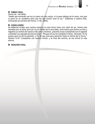 33
HIMNO FINAL
Himno No. 142 (NHA)
“Nadie que enciende una luz la cubre con una vasija, ni la pone debajo de la cama, sino que
la pone en un candelero para que los que entran vean la luz.” Alabemos a nuestro Dios,
entonando las estrofas del himno, # 142. (NHA)
CONCLUSIÓN
No debemos olvidar que nuestra estancia en esta tierra tiene una razón de ser, hemos sido
llamados por el Señor para ser luz en medio de la oscuridad, sería bueno que demos un alto y
hagamos un análisis de nuestra vida como cristianos, ¿estamos acaso cumpliendo con el sagrado
cometido? Las sagradas Escrituras dicen: “Porque así nos ha mandado el Señor, diciendo: Te he
puesto para luz de los gentiles, a fin de que seas para salvación hasta lo último de la tierra.”
Hechos 13:47. Cumplamos con nuestra misión, y al final del camino, se nos ofrece la vida
eterna.
ORACIÓN FINAL
 