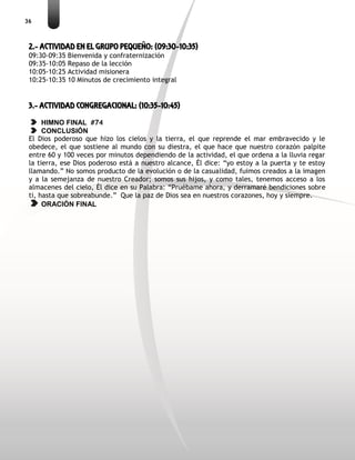 36
2.- ACTIVIDAD EN EL GRUPO PEQUEÑO: (09:30-10:35)
09:30-09:35 Bienvenida y confraternización
09:35-10:05 Repaso de la lección
10:05-10:25 Actividad misionera
10:25-10:35 10 Minutos de crecimiento integral
3.- ACTIVIDAD CONGREGACIONAL: (10:35-10:45)
HIMNO FINAL #74
CONCLUSIÓN
El Dios poderoso que hizo los cielos y la tierra, el que reprende el mar embravecido y le
obedece, el que sostiene al mundo con su diestra, el que hace que nuestro corazón palpite
entre 60 y 100 veces por minutos dependiendo de la actividad, el que ordena a la lluvia regar
la tierra, ese Dios poderoso está a nuestro alcance, Él dice: “yo estoy a la puerta y te estoy
llamando.” No somos producto de la evolución o de la casualidad, fuimos creados a la imagen
y a la semejanza de nuestro Creador; somos sus hijos, y como tales, tenemos acceso a los
almacenes del cielo, Él dice en su Palabra: “Pruébame ahora, y derramaré bendiciones sobre
ti, hasta que sobreabunde.” Que la paz de Dios sea en nuestros corazones, hoy y siempre.
ORACIÓN FINAL
 