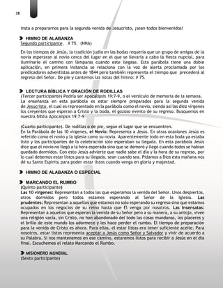 38
insta a prepararnos para la segunda venida de Jesucristo, ¡sean todos bienvenidos!
HIMNO DE ALABANZA
Segundo participante. # 75. (NHA)
En los tiempos de Jesús, la tradición judía en las bodas requería que un grupo de amigas de la
novia esperaran al novio cerca del lugar en el que se llevaría a cabo la fiesta nupcial, para
iluminarle el camino con lámparas cuando este llegase. Esta parábola tiene una doble
aplicación, en primera instancia se relaciona con la voz de alerta proclamada por los
predicadores adventistas antes de 1844 pero también representa el tiempo que precederá al
regreso del Señor. De pie y cantemos las notas del himno: # 75.
LECTURA BÍBLICA Y ORACIÓN DE RODILLAS
(Tercer participante) Podría ser Apocalipsis 19:7-9, o el versículo de memoria de la semana.
La enseñanza en esta parábola es estar siempre preparados para la segunda venida
de Jesucristo, el cual es representado en la parábola como el novio, siendo así las diez vírgenes
los creyentes que esperan a Cristo y la boda, el gozoso evento de su regreso. Busquemos en
nuestra biblia Apocalipsis 19:7-9
(Cuarto participante). De rodillas o de pie, según el lugar que se encuentren.
En la Parábola de las 10 vírgenes, el Novio: Representa a Jesús. En otras ocasiones Jesús es
referido como el novio y la iglesia como su novia. Aparentemente todo en esta boda ya estaba
listo y los participantes de la celebración solo esperaban su llegada. En esta parábola Jesús
dice que el novio no llegó a la hora esperada sino que se demoró y llegó cuando todos se habían
quedado dormidos. Con esto Jesús advierte que nadie sabe el día y la hora de su regreso, por
lo cual debemos estar listos para su llegada, sean cuando sea. Pidamos a Dios esta mañana nos
dé su Santo Espíritu para poder estar listos cuando venga en gloria y majestad.
HIMNO DE ALABANZA O ESPECIAL
MARCANDO EL RUMBO
(Quinto participante)
Las 10 vírgenes: Representan a todos los que esperamos la venida del Señor. Unos despiertos,
otros dormidos pero todos estamos esperando al Señor de la Iglesia. Las
prudentes: Representan a aquellos que estamos no solo esperando su regreso sino que estamos
ocupados en los negocios de su reino hasta que Él venga por nosotros. Las Insensatas:
Representan a aquellos que esperan la venida de su Señor pero a su manera, a su antojo, viven
una religión vacía, sin Cristo, no han abandonado del todo las cosas mundanas, los placeres y
el brillo de este mundo los adormece y les hace perder el rumbo. El tiempo de preparación
para la venida de Cristo es ahora. Para ellas, el estar listas era tener suficiente aceite. Para
nosotros, estar listos representa aceptar a Jesús como Señor y Salvador y vivir de acuerdo a
su Palabra. Si nos mantenemos en ese camino, estaremos listos para recibir a Jesús en el día
final. Escuchemos el relato Marcando el Rumbo.
MISIONERO MUNDIAL
(Sexto participante)
 
