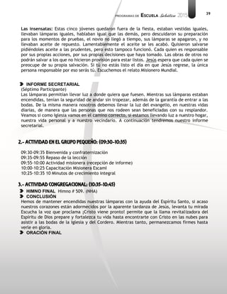 39
Las insensatas: Estas cinco jóvenes quedaron fuera de la fiesta, estaban vestidas iguales,
llevaban lámparas iguales, hablaban igual que las demás, pero descuidaron su preparación
para los momentos de pruebas, el novio no llegó a tiempo, sus lámparas se apagaron, y no
llevaban aceite de repuesto. Lamentablemente el aceite se les acabó. Quisieron salvarse
pidiéndoles aceite a las prudentes, pero esto tampoco funcionó. Cada quien es responsable
por sus propias acciones, por sus propias decisiones que haya tomado. Las obras de otros no
podrán salvar a los que no hicieron provisión para estar listos. Jesús espera que cada quien se
preocupe de su propia salvación. Si tú no estás listo el día en que Jesús regrese, la única
persona responsable por eso serás tú. Escuchemos el relato Misionero Mundial.
INFORME SECRETARIAL
(Séptimo Participante)
Las lámparas permitían llevar luz a donde quiera que fuesen. Mientras sus lámparas estaban
encendidas, tenían la seguridad de andar sin tropezar, además de la garantía de entrar a las
bodas. De la misma manera nosotros debemos llevar la luz del evangelio, en nuestras vidas
diarias, de manera que las personas que nos rodeen sean beneficiadas con su resplandor.
Veamos si como Iglesia vamos en el camino correcto, si estamos llevando luz a nuestro hogar,
nuestra vida personal y a nuestro vecindario. A continuación tendremos nuestro informe
secretarial.
2.- ACTIVIDAD EN EL GRUPO PEQUEÑO: (09:30-10:35)
09:30-09:35 Bienvenida y confraternización
09:35-09:55 Repaso de la lección
09:55-10:00 Actividad misionera (recepción de informe)
10:00-10:25 Capacitación Misionera EscamI
10:25-10:35 10 Minutos de crecimiento integral
3.- ACTIVIDAD CONGREGACIONAL: (10:35-10:45)
HIMNO FINAL Himno # 509. (NHA)
CONCLUSIÓN
Hemos de mantener encendidas nuestras lámparas con la ayuda del Espíritu Santo, si acaso
nuestros corazones están adormecidos por la aparente tardanza de Jesús, levanta tu mirada
Escucha la voz que proclama ¡Cristo viene pronto! permite que la llama revitalizadora del
Espíritu de Dios prepare y fortalezca tu vida hasta encontrarte con Cristo en las nubes para
asistir a las bodas de la Iglesia y del Cordero. Mientras tanto, permanezcamos firmes hasta
verle en gloria.
ORACIÓN FINAL
 
