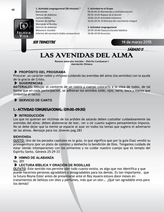 40
LAS AVENIDAS DEL ALMA
Roxana soberano morales – Distrito Cunduacan I
Asociación Olmeca
PROPÓSITO DEL PROGRAMA
Procurar un carácter noble y virtuoso cuidando las avenidas del alma (los sentidos) con la ayuda
de la gracia de Cristo.
SUGERENCIAS
MATERIALES: Dibujar el contorno de un rostro y cuerpo colocarlo a la vista de todos, de tal
forma que en cada participación, se adhieran los sentidos (oído, ojos, nariz, boca y manos que
simboliza el tacto)
SERVICIO DE CANTO
1.- ACTIVIDAD CONGREGACIONAL: (09:00-09:30)
INTRODUCCIÓN
Los que no quieran ser víctimas de los ardides de satanás deben custodiar cuidadosamente las
avenidas del alma; deben abstenerse de leer, ver u oír cuanto sugiera pensamientos impuros.
No se debe dejar que la mente se espacie al azar en todos los temas que sugiera el adversario
de las almas. Mensaje para los Jóvenes pag.283
BIENVENIDA
GUSTO: Uno de los pecados capitales es la gula, lo que significa que por la gula Esaú vendió su
primogenitura (por un plato de comida) y deshecho la bendición de Dios. Tengamos cuidado de
estar siendo intemperantes con los alimentos y no cuidar nuestro cuerpo que es templo del
Espíritu Santo. Génesis 25:29-33
HIMNO DE ALABANZA
No. 201
LECTURA BÍBLICA Y ORACIÓN DE RODILLAS
OLFATO: Este sentido nos permite oler todo cuanto exista, es algo que nos identifica y que
puede hacernos personas agradables o desagradables para los demás. Es tan importante, que
la futura Reyna Ester antes de presentarse ante el Rey Asuero estuvo doce meses en
tratamientos de belleza con óleo y perfumes, más que un olor… ¿Qué tan agradable eres para
los demás?
2. Actividad en el Grupo
09:30-09:35 Bienvenida y confraternización
09:35-10:05 Repaso de la lección
10:05-10:25 Actividad misionera
10:25-10:35 10 Minutos de crecimiento integral
3. Actividad congregacional
10:35-10:40 Clausura Escuela Sabática
10:40-10:50 Anuncios
1. Actividad congregacional (30 minutos) *
Bienvenida
Himnos de alabanza
Lectura bíblica
Oración de rodillas
Marcando el Rumbo
Himnos de alabanza
Misionero mundial
Informe del secretario (tabla comparativa)
14 de marzo 2015
SÁBADO 11
1ER TRIMESTRE
 