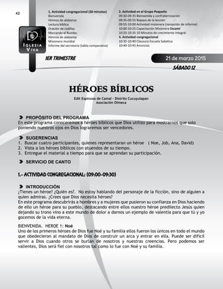 42
HÉROES BÍBLICOS
Edit Espinoza de Camal – Distrito Cucuyulapan
Asociación Olmeca
PROPÓSITO DEL PROGRAMA
En este programa conoceremos a héroes bíblicos que Dios utilizo para mostrarnos que solo
poniendo nuestros ojos en Dios lograremos ser vencedores.
SUGERENCIAS
1. Buscar cuatro participantes, quienes representaran un héroe ( Noe, Job, Ana, David)
2. Vista a los héroes bíblicos con atuendos de su tiempo.
3. Entregue el material a tiempo para que se aprendan su participación.
SERVICIO DE CANTO
1.- ACTIVIDAD CONGREGACIONAL: (09:00-09:30)
INTRODUCCIÓN
¿Tienes un héroe? ¿Quién es?. No estoy hablando del personaje de la ficción, sino de alguien a
quien admiras. ¿Crees que Dios necesita héroes?
En este programa descubrirás a hombres y a mujeres que pusieron su confianza en Dios haciendo
de ello un héroe para su pueblo, destacando entre ellos nuestro héroe predilecto Jesús quien
dejando su trono vino a este mundo de dolor a darnos un ejemplo de valentía para que tú y yo
gocemos de la vida eterna.
BIENVENIDA. HEROE 1: Noé
Uno de los primeros héroes de Dios fue Noé y su familia ellos fueron los únicos en todo el mundo
que obedecieron al mandato de Dios de construir un arca y entrar en ella. Puede ser difícil
servir a Dios cuando otros se burlan de nosotros y nuestras creencias. Pero podemos ser
valientes, Dios será fiel con nosotros tal como lo fue con Noé y su familia.
2. Actividad en el Grupo Pequeño
09:30-09:35 Bienvenida y confraternización
09:35-09:55 Repaso de la lección
09:55-10:00 Actividad misionera (recepción de informe)
10:00-10:25 Capacitación Misionera EscamI
10:25-10:35 10 Minutos de crecimiento integral
3. Actividad congregacional
10:35-10:40 Clausura Escuela Sabática
10:40-10:45 Anuncios
1. Actividad congregacional (30 minutos)
Bienvenida
Himnos de alabanza
Lectura bíblica
Oración de rodillas
Marcando el Rumbo
Himnos de alabanza
Misionero mundial
Informe del secretario (tabla comparativa)
21 de marzo 2015
SÁBADO 12
1ER TRIMESTRE
 
