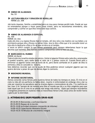 43
HIMNO DE ALABANZA
No. 53
LECTURA BÍBLICA Y ORACIÓN DE RODILLAS
HEROE (2): JOB
Job tenía riquezas, familia y estabilidad pero en muy poco tiempo perdió todo. Puede ser que
no entendamos porque a veces pasan cosas tristes, pero no necesitamos entenderlo, solo
comprender y confiar en que Dios tiene todo bajo control.
HIMNO DE ALABANZA O ESPECIAL
No. 430
HEROE (3): Ana
Cada año Ana y su esposo Elcana iban al templo, allí Ana veía a las madres con sus bebes y se
entristecía porque ella y Elcana no tenían hijos. Ana le dijo a Dios que si le concedía tener un
hijo ella lo dedicaría a Dios a fin de que sirviera en el templo.
A veces es difícil cumplir lo que hemos prometido pero siempre deberíamos hacer lo que
decimos que haremos, Dios honrará nuestro compromiso como lo hizo con Ana.
MARCANDO EL RUMBO
HEROE (4) David
Todo el ejército israelita estaba con pánico. Goliat el gigante filisteo salía cada día y amenazaba
al pueblo israelita, pero nadie tenía el valor de ir y pelear contra él. Cuando David salió a
enfrentar al gigante Goliat este se burló de él, pero David confiando en el poder de Dios lo
enfrento y Dios le concedió la victoria.
Solo debemos recordar que con la ayuda de Dios podemos vencer cualquier gigante que nos
quiera derrotar a pesar de que los demás digan lo contrario.
MISIONERO MUNDIAL
INFORME SECRETARIAL
Hemos conocido varios héroes pero nuestros héroe de todos los tiempos es Jesús. Él vivía en el
cielo la vida allí era perfecta no había dolor, muerte ni enfermedad sin embargo vino a dar su
vida por nosotros los pecadores que no éramos dignos o merecedores de ella. Y lo reafirma en
San Juan 3:16 “porque de tal manera amo Dios al mundo que dio a su Hijo unigénito para que
todo aquel que en el crea no se pierda más tenga vida eterna. Ojala que siempre recordemos
y tengamos presentes en nuestras vidas al maravilloso héroe Cristo Jesús único de recibir honra
y gloria por la eternidad.
2.- ACTIVIDAD EN EL GRUPO PEQUEÑO: (09:30-10:35)
09:30-09:35 Bienvenida y confraternización
09:35-09:55 Repaso de la lección
09:55-10:00 Actividad misionera (recepción de informe)
10:00-10:25 Capacitación Misionera EscamI
10:25-10:35 10 Minutos de crecimiento integral
 