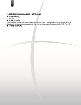 44
3.- ACTIVIDAD CONGREGACIONAL: (10:35-10:45)
HIMNO FINAL
No. 400
CONCLUSIÓN
Tendréis fuerza de lo alto para para sosteneros firmes, y rindiéndoos así constantemente a
Dios seréis fortalecidos para vivir una vida nueva, es a saber, la vida de la fe. CC, Pág. 48.
ORACIÓN FINAL
 