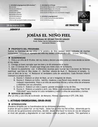 45
JOSÍAS EL NIÑO FIEL
PROGRAMA DE DÉCIMO TERCER SÁBADO
Profa. Esther García Valenzuela de Montejo
Asociación Olmeca
PROPÓSITO DEL PROGRAMA
Ilustrar la fidelidad de los niños a la palabra de Dios aunque esten rodeados de muchas
tentaciones, tomando el ejemplo del niño rey Josías. ( 2 Reyes 22:1-20; 2 Cron. 34:1-33)
SUGERENCIAS
1. Vista a un niño de 8-10 años del rey Josías y decore una silla como un trono donde se siente
el rey Josías
2. Consiga un buen narrador que lea bien y le dé entonación al texto
3. Lea 2 Crónicas 34:1- 33 para que tenga una visión clara de la historia.
4. Decore la plataforma con 4 diferentes escenas para ilustrar las 4 Acciones de Reforma
espiritual que hizo el Rey Josías. (1. Derribar altares de Baal. 2. Restaurar el templo. 3.
Leer el libro de la ley. 4. Restaurar el verdadero culto de adoración). Cada División infantil
realizará su propia escena.
A. Escena 1: Elabore un altar de Baal, un sol e imágenes de dioses,
B. Escena 2 Elabore un Cofre, ladrillo, maderas y una Pared vieja donde los artesanos
trabajen reparándola. Vista a un niño de sacerdote Hilcías y varios niños de artesanos
y albañiles con sus utensilios.
C. Escena 3: Elabore un rollo o papiro grande simulando la ley de Dios
D. Escena 4. Elabore un pulpito o atril, una Biblia y un estandarte que diga “PACTO DE
FIDELIDAD” para ilustrar el culto verdadero y vestir a niños de sacerdotes y levitas.
SERVICIO DE CANTO
(Por un niño y una niña de la división de Menores. Himnos sugerentes # 277; 278; 262)
1.- ACTIVIDAD CONGREGACIONAL: (09:00-09:30)
INTRODUCCIÓN
(Palabras dirigidas por la Coordinadora de las divisiones Infantiles)
A pesar de que su padre fue un rey impío, Josías fue un niño rey fiel al Dios. Advertido por lo
errores de las generaciones anteriores, decidió desde niño hacer lo recto en vez de rebajarse
al nivel del pecado y degradación al cual habían caído su padre y abuelo. “Sin apartarse a
2. Actividad en el Grupo
09:30-09:35 Bienvenida y confraternización
09:35-10:05 Repaso de la lección
10:05-10:25 Actividad misionera
10:25-10:35 10 Minutos de crecimiento integral
3. Actividad congregacional
10:35-10:40 Clausura Escuela Sabática
10:40-10:50 Anuncios
1. Actividad congregacional (30 minutos) *
Bienvenida
Himnos de alabanza
Lectura bíblica
Oración de rodillas
Marcando el Rumbo
Himnos de alabanza
Misionero mundial
Informe del secretario (tabla comparativa)
28 de marzo 2015
SÁBADO 13
1ER TRIMESTRE
 