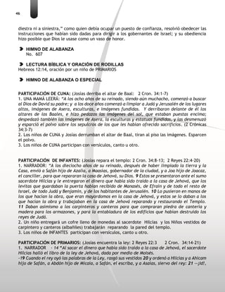 46
diestra ni a siniestra,” como quien debía ocupar un puesto de confianza, resolvió obedecer las
instrucciones que habían sido dadas para dirigir a los gobernantes de Israel; y su obediencia
hizo posible que Dios le usase como un vaso de honor.
HIMNO DE ALABANZA
No. 607
LECTURA BÍBLICA Y ORACIÓN DE RODILLAS
Hebreos 12:14, oración por un niño de PRIMARIOS
HIMNO DE ALABANZA O ESPECIAL
PARTICIPACIÓN DE CUNA: (Josías derriba el altar de Baal: 2 Cron. 34:1-7)
1. UNA MAMÁ LEERÁ: “A los ocho años de su reinado, siendo aún muchacho, comenzó a buscar
al Dios de David su padre; y a los doce años comenzó a limpiar a Judá y Jerusalén de los lugares
altos, imágenes de Asera, esculturas, e imágenes fundidas. Y derribaron delante de él los
altares de los Baales, e hizo pedazos las imágenes del sol, que estaban puestas encima;
despedazó también las imágenes de Asera, la esculturas y estatuas fundidas, y las desmenuzó
y esparció el polvo sobre los sepulcros de los que les habían ofrecido sacrificios. (2 Crónicas
34:3-7)
2. Los niños de CUNA y Josías derrumban el altar de Baal, tiran al piso las imágenes. Esparcen
el polvo.
3. Los niños de CUNA participan con versículos, canto u otro.
PARTICIPACIÓN DE INFANTES: (Josías repara el templo: 2 Cron. 34:8-13; 2 Reyes 22:4-20)
1. NARRADOR: “A los dieciocho años de su reinado, después de haber limpiado la tierra y la
Casa, envió a Safán hijo de Azalía, a Maasías, gobernador de la ciudad, y a Joa hijo de Joacaz,
el canciller, para que repararan la casa de Jehová, su Dios. 9 Estos se presentaron ante el sumo
sacerdote Hilcías y le entregaron el dinero que había sido traído a la casa de Jehová, que los
levitas que guardaban la puerta habían recibido de Manasés, de Efraín y de todo el resto de
Israel, de todo Judá y Benjamín, y de los habitantes de Jerusalén. 10 Lo pusieron en manos de
los que hacían la obra, que eran mayordomos en la casa de Jehová, y estos se lo daban a los
que hacían la obra y trabajaban en la casa de Jehová reparando y restaurando el Templo.
11 Daban asimismo a los carpinteros y canteros para que compraran piedra de cantería y
madera para los armazones, y para la entabladura de los edificios que habían destruido los
reyes de Judá.
2. Un niño entregará un cofre lleno de monedas al sacerdote Hilcías y los Niños vestidos de
carpintero y canteros (albañiles) trabajarán reparando la pared del templo.
3. Los niños de INFANTES participan con versículos, canto u otro.
PARTICIPACIÓN DE PRIMARIOS: (Josías encuentra la ley: 2 Reyes 22:3 2 Cron. 34:14-21)
1. NARRADOR - 14 “Al sacar el dinero que había sido traído a la casa de Jehová, el sacerdote
Hilcías halló el libro de la ley de Jehová, dada por medio de Moisés.
-19 Cuando el rey oyó las palabras de la Ley, rasgó sus vestidos 20 y ordenó a Hilcías y a Ahicam
hijo de Safán, a Abdón hijo de Micaía, a Safán, el escriba, y a Asaías, siervo del rey: 21 —¡Id!,
 
