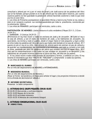 47
consultad a Jehová por mí y por el resto de Israel y de Judá acerca de las palabras del libro
que se ha hallado; porque grande es la ira de Jehová que ha caído sobre nosotros, por cuanto
nuestros padres no han guardado la palabra de Jehová haciendo conforme a todo lo que está
escrito en este libro.
2. Los niños de Primarios acompañaran al sacerdote Hilcías y leerá la ley frente al rey Josías y
éste al oír romperá o quitará sus vestidos paseándola por toda la plataforma, conmovido por
la exhortación bíblica
3. Los niños de PRIMARIOS participan con versículos, canto u otro.
PARTICIPACIÓN DE MENORES: (Josías restaura el culto verdadero:2 Reyes 23:1-3 ; 2 Cron.
34:29-33 )
1. NARRADOR: 2 Crónicas 34:29-33-
29 Entonces el rey hizo reunir a todos los ancianos de Judá y de Jerusalén. 30 Subió el rey a
la casa de Jehová, y con él todos los hombres de Judá, y los habitantes de Jerusalén, los
sacerdotes, los levitas y todo el pueblo, desde el mayor hasta el más pequeño; y leyó a oídos
de ellos todas las palabras del libro del pacto que había sido hallado en la casa de Jehová. 31 Y
puesto en pie el rey en su sitio, hizo delante de Jehová pacto de caminar en pos de Jehová y
de guardar sus mandamientos, sus testimonios y sus estatutos, con todo su corazón y con toda
su alma, poniendo por obra las palabras del pacto que estaban escritas en aquel libro. 32 E
hizo que se comprometieran a ello todos los que estaban en Jerusalén y en Benjamín; y los
habitantes de Jerusalén hicieron conforme al pacto de Dios, del Dios de sus padres.
2. El rey Josías reúne a todos niños vestidos de sacerdotes y levitas, y celebran un culto. El rey
levanta el estandarte que dice “PACTO DE FIDELIDAD” y compromete a todos los oyentes.
3. Los niños de MENORES participan con versículos, canto u otro.
MARCANDO EL RUMBO
Por un niño del departamento de MENORES o INTERMEDIARIOS.
MISIONERO MUNDIAL
(Por un niño del departamento de Menores.)
(Pasar al frente las banderas y el mapa para señalar el lugar y los proyectos misioneros a donde
irá la ofrenda de decimotercer sábado.)
INFORME SECRETARIAL
Presentar la tabla comparativa
2.- ACTIVIDAD EN EL GRUPO PEQUEÑO: (09:30-10:35)
09:30-09:35 Bienvenida y confraternización
09:35-10:05 Repaso de la lección
10:05-10:25 Actividad misionera
10:25-10:35 10 Minutos de crecimiento integral
3.- ACTIVIDAD CONGREGACIONAL: (10:35-10:45)
HIMNO FINAL
 