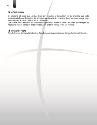 48
CONCLUSIÓN
El cristiano al igual que Josías debe ser resuelto y demostrar en la práctica que está
obedeciendo lo que Dios dice. La principal obediencia del cristiano debe ser en su propia vida,
su integridad se debe conocer en la comunidad.
Dios llama hoy a retomar esta historia y aplicarla a nuestras vidas. En todos los tiempos es
necesario buscar a Dios de todo corazón, con toda el alma y todas las fuerzas.
ORACIÓN FINAL
Por el director de Escuela Sabática. Agradeciendo la participación de las divisiones infantiles.
 