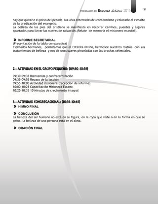 51
hay que quitarle el polvo del pecado, las uñas enterradas del conformismo y colocarle el esmalte
de la predicación del evangelio.
La belleza de los pies del cristiano se manifiesta en recorrer caminos, puentes y lugares
apartados para llevar las nuevas de salvación.(Relate de memoria el misionero mundial).
INFORME SECRETARIAL
(Presentación de la tabla comparativa)
Estimados hermanos, permitamos que el Estilista Divino, hermosee nuestros rostros con sus
tratamientos de belleza y nos de unas suaves pinceladas con las brochas celestiales.
2.- ACTIVIDAD EN EL GRUPO PEQUEÑO: (09:30-10:35)
09:30-09:35 Bienvenida y confraternización
09:35-09:55 Repaso de la lección
09:55-10:00 Actividad misionera (recepción de informe)
10:00-10:25 Capacitación Misionera EscamI
10:25-10:35 10 Minutos de crecimiento integral
3.- ACTIVIDAD CONGREGACIONAL: (10:35-10:45)
HIMNO FINAL
CONCLUSIÓN
La belleza del ser humano no está en su figura, en la ropa que viste o en la forma en que se
peina, la belleza de una persona está en el alma.
ORACIÓN FINAL
 