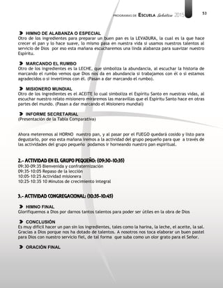 53
HIMNO DE ALABANZA O ESPECIAL
Otro de los ingredientes para preparar un buen pan es la LEVADURA, la cual es la que hace
crecer el pan y lo hace suave, lo mismo pasa en nuestra vida si usamos nuestros talentos al
servicio de Dios por eso esta mañana escucharemos una linda alabanza para suavizar nuestro
Espíritu.
MARCANDO EL RUMBO
Otro de los ingredientes es la LECHE, que simboliza la abundancia, al escuchar la historia de
marcando el rumbo vemos que Dios nos da en abundancia si trabajamos con él o si estamos
agradecidos o si invertimos con él. (Pasan a dar marcando el rumbo).
MISIONERO MUNDIAL
Otro de los ingredientes es el ACEITE lo cual simboliza el Espíritu Santo en nuestras vidas, al
escuchar nuestro relato misionero miraremos las maravillas que el Espíritu Santo hace en otras
partes del mundo. (Pasan a dar marcando el Misionero mundial)
INFORME SECRETARIAL
(Presentación de la Tabla Comparativa)
Ahora meteremos al HORNO nuestro pan, y al pasar por el FUEGO quedará cosido y listo para
degustarlo, por eso esta mañana iremos a la actividad del grupo pequeño para que a través de
las actividades del grupo pequeño podamos ir horneando nuestro pan espiritual.
2.- ACTIVIDAD EN EL GRUPO PEQUEÑO: (09:30-10:35)
09:30-09:35 Bienvenida y confraternización
09:35-10:05 Repaso de la lección
10:05-10:25 Actividad misionera
10:25-10:35 10 Minutos de crecimiento integral
3.- ACTIVIDAD CONGREGACIONAL: (10:35-10:45)
HIMNO FINAL
Glorifiquemos a Dios por darnos tantos talentos para poder ser útiles en la obra de Dios
CONCLUSIÓN
Es muy difícil hacer un pan sin los ingredientes, tales como la harina, la leche, el aceite, la sal.
Gracias a Dios porque nos ha dotado de talentos. A nosotros nos toca elaborar un buen pastel
para Dios con nuestro servicio fiel, de tal forma que suba como un olor grato para el Señor.
ORACIÓN FINAL
 