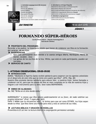 54
FORMANDO SÚPER-HÉROES
Cecilia Rivera Marin – Distrito Huimanguillo II
Asociación Olmeca
PROPÓSITO DEL PROGRAMA
Recordar a los padres la importante misión que tienen de colaborar con Dios en la formación
del carácter de sus hijos.
SUGERENCIAS
• Que cada participante vaya vestido a la usanza antigua (Maria, Mardoqueo, Mamá de
Daniel, Jocabet, Ana)
• Las gemas de los escritos de la hna. White, que está en cada participante, pueden ser
narradas.
SERVICIO DE CANTO
1.- ACTIVIDAD CONGREGACIONAL: (09:00-09:30)
INTRODUCCIÓN
MARIA: “Mediante el Espíritu Santo recibió sabiduría para cooperar con los agentes celestiales
en el desarrollo de este niño que no tenía otro padre que Dios”. (DTG. Pág. 60)
Nuestro Dios promete darnos sabiduría para educar bien a nuestros hijos. Somos llamados a
colaborar con él, para que los planes de Dios se vean cumplidos en la vida de nuestros hijos y
lleguen a ser instrumento para su obra. Sean todos BIENVENIDOS.
HIMNO DE ALABANZA
No. 502 “Brilla en el sitio donde estés.”
MARDOQUEO:” A menos que Dios obrara poderosamente en su favor, de nada valdrían sus
propios esfuerzos” (Prof. Y reyes pág. 463).
PAPA Y MAMA que te encuentras aquí, te ánimo para que así como ESTHER, tus hijos sepan
desde la niñez que Dios tiene una misión para ellos y esta al control de sus vidas.
LECTURA BÍBLICA Y ORACIÓN DE RODILLAS
Proverbios 6:23 (al leer la lectura bíblica la congregación permanece sentada)
2. Actividad en el Grupo Pequeño
09:30-09:35 Bienvenida y confraternización
09:35-09:55 Repaso de la lección
09:55-10:00 Actividad misionera (recepción de informe)
10:00-10:25 Capacitación Misionera EscamI
10:25-10:35 10 Minutos de crecimiento integral
3. Actividad congregacional
10:35-10:40 Clausura Escuela Sabática
10:40-10:45 Anuncios
1. Actividad congregacional (30 minutos)
Bienvenida
Himnos de alabanza
Lectura bíblica
Oración de rodillas
Marcando el Rumbo
Himnos de alabanza
Misionero mundial
Informe del secretario (tabla comparativa)
18 de abril 2015
SÁBADO 3
2DO TRIMESTRE
 