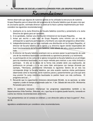 6
Hemos observado que algunas de nuestras iglesias se ha utilizado la estructura de nuestros
Grupos Pequeños para el desarrollo del programa de la Escuela Sabática que de paso creo que
es una buena opción, estimado director si usted así lo hace o piensa implementarlo por favor
considere las siguientes recomendaciones.
1. Analizarlo en la Junta Directiva de Escuela Sabática (concilio) y presentarlo a la Junta
Directiva de iglesia para ser aprobado.
2. Si es aprobado, realizar una distribución trimestral en los Grupos Pequeños.
3. Avisar por escrito a cada líder de Grupo Pequeño como mínimo con un mes de
anticipación su oportuna participación y facilitarle una copia del programa a desarrollar.
4. Independientemente que se haya realizado una distribución en los Grupos Pequeños, el
director de Escuela Sabática de la iglesia y su directiva siguen siendo responsables del
buen funcionamiento de la Escuela Sabática, cada sábado del año y estará pendiente en
todo.
5. El director de Escuela Sabática analizará con su anciano asesor la participación de cada
uno de los miembros bautizados considerando su apariencia personal y su testimonio.
6. La participación en los cultos de la iglesia incluyendo la Escuela Sabática es un privilegio
para los miembros bautizados, no es mejor método para motivar a una visita invitarlo a
participar. Si ella así lo desea de la forma más amable darle una explicación, de
preferencia en privado y a la vez como líder anticiparse con tiempo diciendo por
ejemplo, “Hermanos, permítanme informales lo siguiente: Dentro de un mes nos
corresponde dirigir la Escuela Sabática, por esta ocasión nuestras visitas participaran
observando cómo lo hacemos, serán nuestros jueces y posteriormente ¡yo creo que será
muy pronto! Ya como miembros bautizados lo podrán hacer con más confianza. El
programa será así … ”
7. Recuerde que la capacitación misionera denominada ESCAMI, no es opcional, se debe
respetar y ceder el tiempo programado cada 1er. Y 3er. Sábado del mes al Dir. Ministerios
Personales para instruir.
NOTA: Si considera necesario interactuar los programas asignándolos también a los
Departamentos (Vida Familiar, Diáconos, etc.) que hay en la iglesia puede hacerlo, tomando en
cuenta las mismas recomendaciones anteriores.
“Los pensamientos con el consejo se ordenan; y con dirección sabia se hace la guerra”. Prov.
20:18.
Agradezco amablemente por considerar estas recomendaciones.
Recomendaciones
EL PROGRAMA DE ESCUELA SABÁTICA DIRIGIDO POR LOS GRUPOS PEQUEÑOS
 