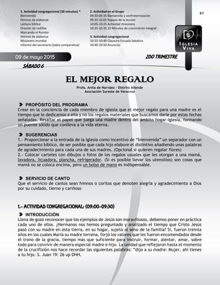 61
EL MEJOR REGALO
Profa. Anita de Narváez – Distrito Allende
Asociación Sureste de Veracruz
PROPÓSITO DEL PROGRAMA
Crear en la conciencia de cada miembro de iglesia que el mejor regalo para una madre es el
tiempo que le dedicamos a ella y no los regalos materiales que buscamos darle por estas fechas
señaladas. Resaltar el papel que juega una madre dentro del ámbito hogar-iglesia, formando
un puente sólido que conlleva a la vida eterna.
SUGERENCIAS
1.- Proporcionar a la entrada de la iglesia como incentivo de “bienvenida” un separador con un
pensamiento bíblico, de ser posible que cada hijo elabore el distintivo añadiendo unas palabras
de agradecimiento para cada una de sus madres. (Opcional si quieren regalar flores)
2.- Colocar carteles con dibujos o fotos de los regalos usuales que les otorgan a una mamá,
lavadora, licuadora, plancha, refrigerador. (Si es posible llevar los utensilios) son cosas que
mamá no se coloca encima, pero un bolso de mano es indispensable.
SERVICIO DE CANTO
Que el servicio de cantos sean himnos o coritos que denoten alegría y agradecimiento a Dios
por su cuidado, tierno y cariñoso
1.- ACTIVIDAD CONGREGACIONAL: (09:00-09:30)
INTRODUCCIÓN
Llena de gozo reconocer que los ejemplos de Jesús son maravillosos, debemos poner en práctica
cada uno de ellos. ¿Hermanos nos hemos preguntado y analizado el tiempo que Cristo Jesús
pasó con su madre en esta tierra, en su hogar, sujeto al seno de la familia? Si, fueron treinta
años en los cuales María su madre terrena, forjó los valores que les fueron encomendados desde
el trono de la gracia, tiempo más que suficiente para instruir, formar, alentar, amar, sobre
todo para convivir de manera especial madre e hijo. La unidad que reflejaron hasta el momento
de la crucifixión nos hace recordar las siguientes palabras: “dijo a su madre: Mujer, ahí tienes
a tu hijo. S. Juan 19: 26 up DHH.
2. Actividad en el Grupo
09:30-09:35 Bienvenida y confraternización
09:35-10:05 Repaso de la lección
10:05-10:25 Actividad misionera
10:25-10:35 10 Minutos de crecimiento integral
3. Actividad congregacional
10:35-10:40 Clausura Escuela Sabática
10:40-10:50 Anuncios
1. Actividad congregacional (30 minutos) *
Bienvenida
Himnos de alabanza
Lectura bíblica
Oración de rodillas
Marcando el Rumbo
Himnos de alabanza
Misionero mundial
Informe del secretario (tabla comparativa)
09 de mayo 2015
SÁBADO 6
2DO TRIMESTRE
 