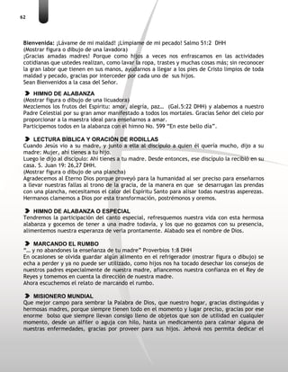 62
Bienvenida: ¡Lávame de mi maldad! ¡Límpiame de mi pecado! Salmo 51:2 DHH
(Mostrar figura o dibujo de una lavadora)
¡Gracias amadas madres! Porque como hijos a veces nos enfrascamos en las actividades
cotidianas que ustedes realizan, como lavar la ropa, trastes y muchas cosas más; sin reconocer
la gran labor que tienen en sus manos, ayudarnos a llegar a los pies de Cristo limpios de toda
maldad y pecado, gracias por interceder por cada uno de sus hijos.
Sean Bienvenidos a la casa del Señor.
HIMNO DE ALABANZA
(Mostrar figura o dibujo de una licuadora)
Mezclemos los frutos del Espíritu: amor, alegría, paz… (Gal.5:22 DHH) y alabemos a nuestro
Padre Celestial por su gran amor manifestado a todos los mortales. Gracias Señor del cielo por
proporcionar a la maestra ideal para enseñarnos a amar.
Participemos todos en la alabanza con el himno No. 599 “En este bello día”.
LECTURA BÍBLICA Y ORACIÓN DE RODILLAS
Cuando Jesús vio a su madre, y junto a ella al discípulo a quien él quería mucho, dijo a su
madre: Mujer, ahí tienes a tu hijo.
Luego le dijo al discípulo: Ahí tienes a tu madre. Desde entonces, ese discípulo la recibió en su
casa. S. Juan 19: 26,27 DHH.
(Mostrar figura o dibujo de una plancha)
Agradecemos al Eterno Dios porque proveyó para la humanidad al ser preciso para enseñarnos
a llevar nuestras fallas al trono de la gracia, de la manera en que se desarrugan las prendas
con una plancha, necesitamos el calor del Espíritu Santo para alisar todas nuestras asperezas.
Hermanos clamemos a Dios por esta transformación, postrémonos y oremos.
HIMNO DE ALABANZA O ESPECIAL
Tendremos la participación del canto especial, refresquemos nuestra vida con esta hermosa
alabanza y gocemos de tener a una madre todavía, y los que no gozamos con su presencia,
alimentemos nuestra esperanza de verla prontamente. Alabado sea el nombre de Dios.
MARCANDO EL RUMBO
“… y no abandones la enseñanza de tu madre” Proverbios 1:8 DHH
En ocasiones se olvida guardar algún alimento en el refrigerador (mostrar figura o dibujo) se
echa a perder y ya no puede ser utilizado, como hijos nos ha tocado desechar los consejos de
nuestros padres especialmente de nuestra madre, afiancemos nuestra confianza en el Rey de
Reyes y tomemos en cuenta la dirección de nuestra madre.
Ahora escuchemos el relato de marcando el rumbo.
MISIONERO MUNDIAL
Que mejor campo para sembrar la Palabra de Dios, que nuestro hogar, gracias distinguidas y
hermosas madres, porque siempre tienen todo en el momento y lugar preciso, gracias por ese
enorme bolso que siempre llevan consigo lleno de objetos que son de utilidad en cualquier
momento, desde un alfiler o aguja con hilo, hasta un medicamento para calmar alguna de
nuestras enfermedades, gracias por proveer para sus hijos. Jehová nos permita dedicar el
 