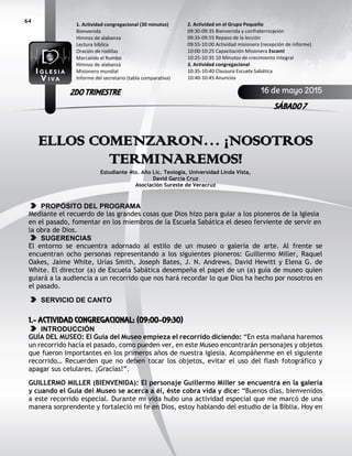 64
ELLOS COMENZARON… ¡NOSOTROS
TERMINAREMOS!
Estudiante 4to. Año Lic. Teología, Universidad Linda Vista,
David García Cruz
Asociación Sureste de Veracruz
PROPÓSITO DEL PROGRAMA
Mediante el recuerdo de las grandes cosas que Dios hizo para guiar a los pioneros de la Iglesia
en el pasado, fomentar en los miembros de la Escuela Sabática el deseo ferviente de servir en
la obra de Dios.
SUGERENCIAS
El entorno se encuentra adornado al estilo de un museo o galería de arte. Al frente se
encuentran ocho personas representando a los siguientes pioneros: Guillermo Miller, Raquel
Oakes, Jaime White, Urías Smith, Joseph Bates, J. N. Andrews, David Hewitt y Elena G. de
White. El director (a) de Escuela Sabática desempeña el papel de un (a) guía de museo quien
guiará a la audiencia a un recorrido que nos hará recordar lo que Dios ha hecho por nosotros en
el pasado.
SERVICIO DE CANTO
1.- ACTIVIDAD CONGREGACIONAL: (09:00-09:30)
INTRODUCCIÓN
GUÍA DEL MUSEO: El Guía del Museo empieza el recorrido diciendo: “En esta mañana haremos
un recorrido hacia el pasado, como pueden ver, en este Museo encontrarán personajes y objetos
que fueron importantes en los primeros años de nuestra iglesia. Acompáñenme en el siguiente
recorrido… Recuerden que no deben tocar los objetos, evitar el uso del flash fotográfico y
apagar sus celulares. ¡Gracias!”.
GUILLERMO MILLER (BIENVENIDA): El personaje Guillermo Miller se encuentra en la galería
y cuando el Guía del Museo se acerca a él, éste cobra vida y dice: “Buenos días, bienvenidos
a este recorrido especial. Durante mi vida hubo una actividad especial que me marcó de una
manera sorprendente y fortaleció mi fe en Dios, estoy hablando del estudio de la Biblia. Hoy en
2. Actividad en el Grupo Pequeño
09:30-09:35 Bienvenida y confraternización
09:35-09:55 Repaso de la lección
09:55-10:00 Actividad misionera (recepción de informe)
10:00-10:25 Capacitación Misionera EscamI
10:25-10:35 10 Minutos de crecimiento integral
3. Actividad congregacional
10:35-10:40 Clausura Escuela Sabática
10:40-10:45 Anuncios
1. Actividad congregacional (30 minutos)
Bienvenida
Himnos de alabanza
Lectura bíblica
Oración de rodillas
Marcando el Rumbo
Himnos de alabanza
Misionero mundial
Informe del secretario (tabla comparativa)
16 de mayo 2015
SÁBADO 7
2DO TRIMESTRE
 