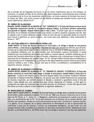 65
día el estudio de las Sagradas Escrituras no es de menor importancia que en mis tiempos, al
contrario, el pueblo de Dios de los últimos días debe prepararse continuamente para levantar
el estandarte de la fe en los momentos más difíciles, así como nosotros lo hicimos tras ocurrir
el chasco de 1844… Les invito a buscar en sus Biblias un pasaje que estudié mucho y que es de
suma importancia: Daniel 8:14”.
HIMNO DE ALABANZA
RAQUEL OAKES (HIMNO DE ALABANZA N° 547 “SÁBADO ES”): El Guía del Museo avanza hacia
la siguiente exposición donde se encuentra Raquel Oakes, la primera pionera adventista
que guardó el sábado. Raquel Oakes cobra vida y dice: “Cuando supe que el verdadero Día
del Señor era el Sábado inmediatamente puse manos a la obra y empecé a guardar ese día. Hoy
es sábado y por lo tanto debemos adorar a Dios en este día que ha apartado desde la creación
para honrar y glorificar su santo nombre… Les invito para que alabemos a Dios entonando el
himno n° 547”.
LECTURA BÍBLICA Y ORACIÓN DE RODILLAS
JAIME WHITE: El Guía del Museo continúa el recorrido y se dirige a donde se encuentra
Jaime White, y éste dice lo siguiente: “Durante mi vida tuve momentos difíciles que afronté,
tomado de la mano de mi esposa Elena orábamos muy a menudo al Señor por muchos motivos,
en ocasiones orábamos por las adversidades que enfrentaban nuestros hermanos, a veces
orábamos por los problemas doctrinales que había en nuestra iglesia, también orábamos por el
avance del mensaje adventista en todo el mundo, orábamos muy a menudo por la salud física y
espiritual de los miembros de nuestro hogar. En fin, siempre había motivos para arrodillarnos y
comunicarnos con el Todopoderoso, y aún hoy en día sigue habiendo muchos motivos para doblar
nuestras rodillas y orar a Dios… Es por ello que te invito a arrodillarte y acompáñame en la
siguiente oración, oremos…”.
HIMNO DE ALABANZA O ESPECIAL
JOSEPH BATES (HIMNO DE ALABANZA N° 75 “GRANDE ES JEHOVÁ” O ESPECIAL): El Guía del
Museo continúa el recorrido hasta llegar a donde se encuentra Joseph Bates y éste dice lo
siguiente: “A partir del desafío que la hermana Raquel Oakes hizo al pastor Frederick Wheeler
de guardar el sábado como Día de Reposo, sin pensar que esta verdad impactaría los corazones
de muchos creyentes, yo también acepté al Sábado y comencé a guardarlo como el Día del
Señor. Cada sábado era una oportunidad para elevar alabanzas al Creador, y este gozo lo
compartía con todos los creyentes que encontré durante mi ministerio… Es por ello que en éste
Día Santo te invito a adorar a Dios mediante la siguiente alabanza…”.
MARCANDO EL RUMBO
URÍAS SMITH (MARCANDO EL RUMBO): El Guía del Museo se dirige ahora a donde se encuentra
Urías Smith y éste comienza a hablar: “En el año de 1888 unos jóvenes redactores de la revista
Signs of the Times, A. T. Jones y E. J. Waggoner, publicaron sus posturas en cuanto a la Ley de
Dios y la Justificación por la Fe. Yo en ese entonces era el Director de la revista Review and
Herald y por supuesto, estaba en contra de las posturas que estos “jovencitos” querían enseñar
a la iglesia. En el congreso de la Iglesia Adventista en Minneapolis se dio la oportunidad de
confrontar a este par de jóvenes y refutar sus propuestas teológicas, así que junto con mis
colegas hicimos todo lo posible para desechar lo que estos muchachos decían. Después de tanto
discutir, la hermana Elena G. de White intervino y se dirigió a nosotros y nos dijo que deploraba
 