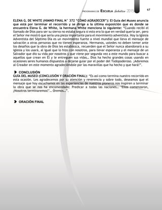 67
ELENA G. DE WHITE (HIMNO FINAL N° 372 “CÓMO AGRADECER”): El Guía del Museo anuncia
que está por terminar el recorrido y se dirige a la última exposición que es donde se
encuentra Elena G. de White, la hermana White menciona lo siguiente: “Cuando recibí el
llamado de Dios para ser su sierva no estaba segura si esto era lo que en verdad quería ser, pero
el Señor me mostró que sería una pieza importante para el movimiento adventista. Hoy la Iglesia
Adventista del Séptimo Día es un movimiento fuerte a nivel mundial que lleva el mensaje de
salvación a otras personas que no tienen esperanza. Hermanos, ustedes no deben temer ante
los desafíos que la obra de Dios les establezca, recuerden que el Señor nunca abandonará a su
iglesia y los usará, al igual que lo hizo con nosotros, para llevar esperanza y el mensaje de un
Salvador que dio su vida por nosotros y que viene por segunda vez a este mundo para buscar a
aquellos que crean en Él y le entreguen sus vidas… Dios ha hecho grandes cosas usando en
ocasiones seres humanos dispuestos a dejarse guiar por el poder del Todopoderoso. ¡Adoremos
al Creador en este momento agradeciéndole por las maravillas que ha hecho y que hará!”.
CONCLUSIÓN
GUÍA DEL MUSEO (CONCLUSIÓN Y ORACIÓN FINAL): “Es así como termina nuestro recorrido en
esta ocasión. Les agradecemos por su atención y reverencia y sobre todo, deseamos que el
mensaje que hoy escuchamos en las experiencias de nuestros pioneros nos inspiren a terminar
la obra que se nos ha encomendado: Predicar a todas las naciones… ‘Ellos comenzaron,
¡Nosotros terminaremos!’… Oremos…”.
ORACIÓN FINAL
 