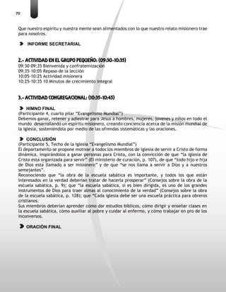 70
Que nuestro espíritu y nuestra mente sean alimentados con lo que nuestro relato misionero trae
para nosotros.
INFORME SECRETARIAL
2.- ACTIVIDAD EN EL GRUPO PEQUEÑO: (09:30-10:35)
09:30-09:35 Bienvenida y confraternización
09:35-10:05 Repaso de la lección
10:05-10:25 Actividad misionera
10:25-10:35 10 Minutos de crecimiento integral
3.- ACTIVIDAD CONGREGACIONAL: (10:35-10:45)
HIMNO FINAL
(Participante 4, cuarto pilar “Evangelismo Mundial”)
Debemos ganar, retener y adiestrar para Jesus a hombres, mujeres, jovenes y niños en todo el
mundo desarrollando un espíritu misionero, creando conciencia acerca de la misión mundial de
la iglesia, sosteniéndola por medio de las ofrendas sistemáticas y las oraciones.
CONCLUSIÓN
(Participante 5, Techo de la Iglesia “Evangelismo Mundial”)
El departamento se propone motivar a todos los miembros de iglesia de servir a Cristo de forma
dinámica, inspirándolos a ganar personas para Cristo, con la convicción de que “la iglesia de
Cristo está organizada para servir” (El ministerio de curación, p. 107), de que “todo hijo e hija
de Dios está llamado a ser misionero” y de que “se nos llama a servir a Dios y a nuestros
semejantes”.
Reconociendo que “la obra de la escuela sabática es importante, y todos los que están
interesados en la verdad deberían tratar de hacerla prosperar” (Consejos sobre la obra de la
escuela sabática, p. 9); que “la escuela sabática, si es bien dirigida, es uno de los grandes
instrumentos de Dios para traer almas al conocimiento de la verdad” (Consejos sobre la obra
de la escuela sabática, p. 128); que “Cada iglesia debe ser una escuela práctica para obreros
cristianos.
Sus miembros deberían aprender cómo dar estudios bíblicos, cómo dirigir y enseñar clases en
la escuela sabática, cómo auxiliar al pobre y cuidar al enfermo, y cómo trabajar en pro de los
inconversos.
ORACIÓN FINAL
 