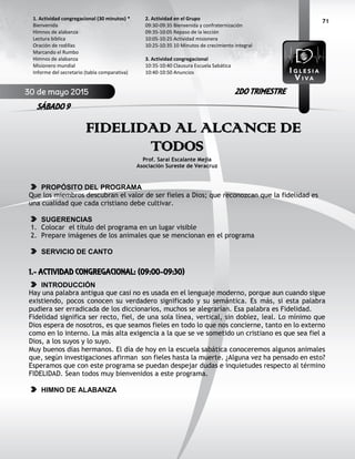 71
FIDELIDAD AL ALCANCE DE
TODOS
Prof. Saraí Escalante Mejía
Asociación Sureste de Veracruz
PROPÓSITO DEL PROGRAMA
Que los miembros descubran el valor de ser fieles a Dios; que reconozcan que la fidelidad es
una cualidad que cada cristiano debe cultivar.
SUGERENCIAS
1. Colocar el título del programa en un lugar visible
2. Prepare imágenes de los animales que se mencionan en el programa
SERVICIO DE CANTO
1.- ACTIVIDAD CONGREGACIONAL: (09:00-09:30)
INTRODUCCIÓN
Hay una palabra antigua que casi no es usada en el lenguaje moderno, porque aun cuando sigue
existiendo, pocos conocen su verdadero significado y su semántica. Es más, si esta palabra
pudiera ser erradicada de los diccionarios, muchos se alegrarían. Esa palabra es Fidelidad.
Fidelidad significa ser recto, fiel, de una sola línea, vertical, sin doblez, leal. Lo mínimo que
Dios espera de nosotros, es que seamos fieles en todo lo que nos concierne, tanto en lo externo
como en lo interno. La más alta exigencia a la que se ve sometido un cristiano es que sea fiel a
Dios, a los suyos y lo suyo.
Muy buenos días hermanos. El día de hoy en la escuela sabática conoceremos algunos animales
que, según investigaciones afirman son fieles hasta la muerte. ¿Alguna vez ha pensado en esto?
Esperamos que con este programa se puedan despejar dudas e inquietudes respecto al término
FIDELIDAD. Sean todos muy bienvenidos a este programa.
HIMNO DE ALABANZA
2. Actividad en el Grupo
09:30-09:35 Bienvenida y confraternización
09:35-10:05 Repaso de la lección
10:05-10:25 Actividad misionera
10:25-10:35 10 Minutos de crecimiento integral
3. Actividad congregacional
10:35-10:40 Clausura Escuela Sabática
10:40-10:50 Anuncios
1. Actividad congregacional (30 minutos) *
Bienvenida
Himnos de alabanza
Lectura bíblica
Oración de rodillas
Marcando el Rumbo
Himnos de alabanza
Misionero mundial
Informe del secretario (tabla comparativa)
30 de mayo 2015
SÁBADO 9
2DO TRIMESTRE
 