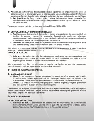 72
1. Albatros. La particularidad de esta especie es que a pesar de sus largos recorridos sobre los
océanos vuelven al mismo lugar y con la misma pareja. Los vínculos de pareja entre hembras
y machos se forman durante varios años y se prolongará durante toda la vida, son cariñosos.
2. Pez ángel francés. Estas criaturas viven, viajan e incluso cazan juntos en pareja. Son
muy fieles entre sí y actúan como un equipo para defender con vigor su territorio contra
los pares vecinos.
Preparemos nuestro espíritu y entonemos juntos el himno (N.H.A #55)
LECTURA BÍBLICA Y ORACIÓN DE RODILLAS
3. Topillo. Aunque la mayoría de los roedores tienen una reputación de promiscuidad, los
topillos de campo rompen la tendencia. Generalmente conforman relaciones
monógamas que suelen durar toda la vida. De hecho, el ratón de campo se suelen citar
como modelo animal para la monogamia en los humanos.
4. Termitas. Varias especies de termitas pueden formar mantenimiento de las parejas entre
una hembra reina y un solo macho rey que dan a luz a todo su reino.
Dios mismo lo primero que pide es fidelidad, Él pide el corazón primero, y luego la razón se
acomoda. Leamos (Lamentaciones 3:22,23)
ORACIÓN DE RODILLAS
5. Lobo gris. No suele estar solo. Este depredador usualmente está acompañado de una
familia compuesta por macho, hembra y crías. La particularidad de esta especie es que
el primogénito ayuda a la madre con el cuidado de los cachorros.
Solo la comunión con Dios permitirá que su espíritu nos ilumine por eso esta mañana nos
comunicaremos con el ser supremo que nos llenará de sabiduría
HIMNO DE ALABANZA O ESPECIAL
MARCANDO EL RUMBO
6. Cisne. Forma enlaces monógamos que pueden duran muchos años, algunos toda la vida.
Su lealtad es un símbolo legendario. Por ello, la imagen de dos cisnes que nadan con sus
cuellos entrelazados en forma de corazón se ha convertido en un símbolo universal.
7. Tórtola. Las tórtolas son monógamas porque una vez que eligen su pareja se quedan con
ella para siempre, es decir practican la monogamia.
Cuando se es fiel a alguien se le ama y se está dispuesto a perdonar errores y defectos creyendo
en que tales cosas se superarán. Es por eso que necesitamos de Dios para que él nos marque
las pautas a seguir a fin de llegar a ser fieles.
MISIONERO MUNDIAL
INFORME SECRETARIAL
8. Caballito de mar. El coordinador del Laboratorio de Neurociencia de la Universidad
Iberoamericana, Óscar Galicia Castillo refiere que esta especie marina se asocia con su
pareja hasta la muerte, “si la pareja muere el hipocampo también”
 