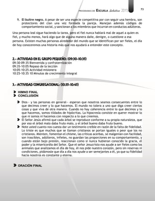 73
9. El buitre negro. A pesar de ser una especie competitiva por con seguir una hembra, son
protectores del clan una vez formada la pareja. Manejan además códigos de
comportamiento social, y sancionan a los miembros que incurran en conductas adúlteras.
Una persona leal sigue haciendo la tarea, pero el fiel nunca hablará mal de aquel a quien es
fiel, y mucho menos, hará algo que de alguna manera dañe, denigre, o cuestione a esa
persona. Existen muchas personas alrededor del mundo que se identifican por ser fieles, el día
de hoy conoceremos una historia más que nos ayudará a entender este concepto.
2.- ACTIVIDAD EN EL GRUPO PEQUEÑO: (09:30-10:35)
09:30-09:35 Bienvenida y confraternización
09:35-10:05 Repaso de la lección
10:05-10:25 Actividad misionera
10:25-10:35 10 Minutos de crecimiento integral
3.- ACTIVIDAD CONGREGACIONAL: (10:35-10:45)
HIMNO FINAL
CONCLUSIÓN
Dios— y las personas en general— esperan que nosotros seamos consecuentes entre lo
que decimos creer y lo que hacemos. El mundo no tolera a uno que diga creer ciertas
cosas y que viva de otra manera. Cuando no hay coherencia entre lo que decimos y lo
que hacemos, somos tildados de hipócritas. La hipocresía consiste en querer mostrar lo
que ni somos ni hacemos con respecto a lo que creemos.
El Señor Jesús afirmó que cada árbol se reproduce conforme a su propia naturaleza, que
por eso el árbol malo daba fruto malo, y el árbol bueno daba fruto bueno.
Note usted cuanto nos cuesta dar un testimonio creíble en razón de la falta de fidelidad.
Lo triste es que muchos que se llaman cristianos se portan iguales o peor que los no
cristianos. Mienten, fomentan el chisme, las críticas acerbas, se malgenian con facilidad,
son irascibles, adúlteros, infieles, no guardan las proporciones en su comportamiento, y
cuando están bajo presión, reaccionan como si nunca hubieran conocido la gracia, el
poder y la misericordia del Señor. Que el señor Jesucristo nos ayude a ser fieles como los
animales que analizamos el día de hoy, él nos pide nuestro corazón, pero sin reservas ni
condiciones, pidámosle que día a día nos ayude a ser semejantes a él, ya que su fidelidad
hacia nosotros es constante y eterna.
ORACIÓN FINAL
 