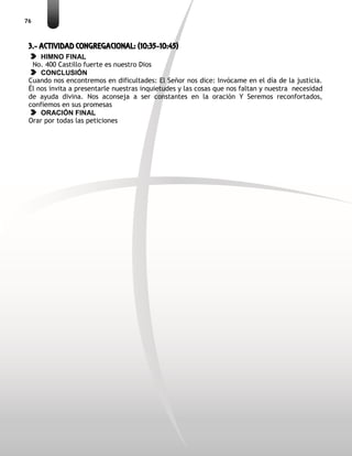 76
3.- ACTIVIDAD CONGREGACIONAL: (10:35-10:45)
HIMNO FINAL
No. 400 Castillo fuerte es nuestro Dios
CONCLUSIÓN
Cuando nos encontremos en dificultades: El Señor nos dice: Invócame en el día de la justicia.
Él nos invita a presentarle nuestras inquietudes y las cosas que nos faltan y nuestra necesidad
de ayuda divina. Nos aconseja a ser constantes en la oración Y Seremos reconfortados,
confiemos en sus promesas
ORACIÓN FINAL
Orar por todas las peticiones
 