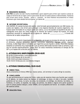 79
MISIONERO MUNDIAL
LOS PIES Los pies nos dan mucha estabilidad y gran soporte para evitar que nuestro cuerpo se
caiga al moverse de un lugar a otro o para estar de pie en suelos planos o desnivelados. Nuestros
pies sirven para correr, escalar, saltar y caminar, en esta mañana escucharemos el relato
misionero que viene desde tierras lejanas en labios de __________________________________.
INFORME SECRETARIAL
LOS HUESOS: El cuerpo humano del adulto está formado aproximadamente con 206 huesos, los
cuales son rígidos y nos sirven para proteger a los órganos blandos de nuestro organismo. Los
huesos están formados en su mayor parte por calcio, y a su vez ayudan al equilibrio de este. La
radiografía sirve para ver cómo están en el interior de nuestro cuerpo los huesos. En estos
momentos veremos la radiografía de la iglesia en labios de _________________ a través del
informe de la tabla comparativa.
EL ESTOMAGO es parte importante en la digestión, es la que se encarga de estrujar (o apretar)
el alimento, disolver alimentos, disolver nutrientes, separarlos, segregar ácidos, segregar
encimas. A ella llega todo el alimento que ingerimos ya sea líquido o sólido. Para esta mañana
tenemos un alimento muy especial del cual ya hemos disfrutado durante toda la semana y que
nos ha nutrido espiritualmente. Luego dice: En estos momentos tendremos el tiempo de los
GP’s y el repaso de la lección por los líderes.
2.- ACTIVIDAD EN EL GRUPO PEQUEÑO: (09:30-10:35)
09:30-09:35 Bienvenida y confraternización
09:35-10:05 Repaso de la lección
10:05-10:25 Actividad misionera
10:25-10:35 10 Minutos de crecimiento integral
3.- ACTIVIDAD CONGREGACIONAL: (10:35-10:45)
HIMNO FINAL
Ahora entonemos el himno #496 Sus manos somos. (Al terminar el canto dirige la oración).
CONCLUSIÓN
Ya que pertenecemos al cuerpo de Cristo, cada uno de nosotros tiene una función que cumplir
en la Iglesia, no todos somos los huesos, el estómago, la boca, el oído o los pies, también
podemos ser las venas, la nariz, las uñas, los tendones, el ombligo, los dientes, los labios, los
hombros, el cuello, la espalda, las cejas, los pechos, los dedos o alguna otra parte ayudan a
que el cuerpo pueda trabajar y estar UNIDO, con el propósito de honrar al creador y Redentor
de nuestras almas
ORACIÓN FINAL
 