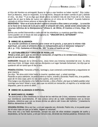 81
el Hijo del Hombre es entregado! Bueno le fuera a ese hombre no haber nacido”. Dijo Judas:
Seré yo Maestro, Jesús le respondió, tú lo has dicho. Después de haber comido el pan y bebido
el vino, les dijo: “Y yo os digo que desde ahora no beberé más de este fruto de la vid, hasta
aquél día en que lo beba de nuevo con vosotros en el reino de mi Padre”. Cuando hubieron
cantado el último himno salieron al Monte de los Olivos.
BIENVENIDA: “Orar es el acto de abrir nuestro corazón a Dios como a un amigo... La oración
es la llave en la mano de la fe para abrir el almacén del cielo, donde están atesorados los
recursos infinitos de la Omnipotencia” (Elena G. de White, El Camino a Cristo, Págs. 93-
95).
Damos una cordial bienvenida a cada uno de los miembros y a nuestras queridas visitas.
Como pueden ver el título de este programa es: “ORACION EN EL GETSEMANI”
¡Sean todos BIENVENIDOS!
HIMNO DE ALABANZA
“La oración cotidiana es esencial para crecer en la gracia, y aun para la misma vida
espiritual, así como el alimento físico es indispensable para el bienestar temporal”.
(M.J. p. 112). Cantemos el Himno No. 382 “A solas al huerto yo voy”
LECTURA BÍBLICA Y ORACIÓN DE RODILLAS
Velad y orad, para que no entréis en tentación; el espíritu a la verdad está dispuesto,
pero la carne es débil. Mateo 26:41.
NARRADOR: Después de la Última Cena, Jesús tiene una inmensa necesidad de orar. Su alma
está muy triste. Al llegar Jesús con sus discípulos a un lugar llamado Getsemaní, les dijo que se
quedaran allí en tanto que él iba a orar.
PRIMERA ESCENA: Tomando a Pedro, Santiago y Juan comenzó a entristecerse y angustiarse en
gran manera.
Les dijo: “Mi alma está triste hasta la muerte; quedaos aquí, y velad conmigo.
Pasando un poco adelante, se postró sobre su rostro, orando y diciendo: Padre mío, si es posible,
pase de mi esta copa; pero no sea como quiero, sino como tú”.
Vino luego a sus discípulos y les halló durmiendo, y dijo a Pedro: ¿Así que no habéis podido velar
conmigo una hora? Velad y orad, para que no entréis en tentación; el espíritu a la verdad está
dispuesto, pero la carne es débil.
HIMNO DE ALABANZA O ESPECIAL
MARCANDO EL RUMBO
“Al acercarnos a Dios mediante la virtud de los méritos de Cristo, estamos revestidos con
sus vestiduras sacerdotales. Él nos coloca cerca de su lado rodeándonos con su brazo
humano, mientras que con su brazo divino se aferra del trono del infinito.” Comentario
Bíblico Adventista 6:1078.
SEGUNDA ESCENA: Otra vez fue, y oró por segunda vez, diciendo: Padre mío, si no puede pasar
de mí esta copa sin que yo la beba, hágase tu voluntad.
Vino otra vez y los halló durmiendo, porque los ojos de ellos estaban cargados de sueño y
dejándolos, se fue de nuevo, y oró por tercera vez, diciendo las mismas palabras. Entonces vino
 