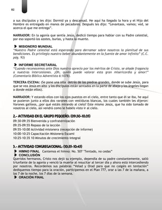 82
a sus discípulos y les dijo: Dormid ya y descansad. He aquí ha llegado la hora y el Hijo del
Hombre es entregado en manos de pecadores. Después les dijo: “Levantaos, vamos; ved, se
acerca el que me entrega”.
NARRADOR: En la agonía que sentía Jesús, dedicó tiempo para hablar con su Padre celestial,
por eso soportó los azotes, burlas, y hasta la muerte.
MISIONERO MUNDIAL
“Nuestro Padre celestial está esperando para derramar sobre nosotros la plenitud de sus
bendiciones. Es privilegio nuestro beber abundantemente en la fuente de amor infinito” (C.C.
pág. 93)
INFORME SECRETARIAL
“Cuando reconocemos ante Dios nuestro aprecio por los méritos de Cristo, se añade fragancia
a nuestras intercesiones. ¡Oh, quién puede valorar esta gran misericordia y amor!”
(Comentario Bíblico Adventista 6:1078).
TERCERA ESCENA: (Se pone una silla detrás de las piedras grandes, donde se sube Jesús, para
que se vea Jesús en alto y los discípulos están sentados en la parte de abajo y los ángeles llegan
a donde están ellos).
NARRADOR: Y estando ellos con los ojos puestos en el cielo, entre tanto que él se iba, he aquí
se pusieron junto a ellos dos varones con vestiduras blancas, los cuales también les dijeron:
Varones galileos, ¿por qué estáis mirando al cielo? Este mismo Jesús, que ha sido tomado de
vosotros al cielo, así vendrá como le habéis visto ir al cielo.
2.- ACTIVIDAD EN EL GRUPO PEQUEÑO: (09:30-10:35)
09:30-09:35 Bienvenida y confraternización
09:35-09:55 Repaso de la lección
09:55-10:00 Actividad misionera (recepción de informe)
10:00-10:25 Capacitación Misionera EscamI
10:25-10:35 10 Minutos de crecimiento integral
3.- ACTIVIDAD CONGREGACIONAL: (10:35-10:45)
HIMNO FINAL Cantemos el himno: No. 507 "Tentado, no cedas”
CONCLUSIÓN
Queridos hermanos, Cristo nos dejó su ejemplo, dependía de su padre constantemente, salió
triunfante de la agonía y venció la muerte al resucitar al tercer día y ahora está intercediendo
por nosotros. Recordemos sus palabras “Velad y Orad para que no caigáis en tentación”
dediquemos tiempo para la oración, participemos en el Plan 777, orar a las 7 de la mañana, a
las 7 de la noche, los 7 días de la semana.
ORACIÓN FINAL
 