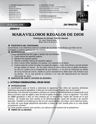 83
MARAVILLOSOS REGALOS DE DIOS
PROGRAMA DE DÉCIMO TERCER SÁBADO
Ptr. Jesús Tiburcio Pérez
Misión Centro de Veracruz
PROPÓSITO DEL PROGRAMA
Concientizar a los miembros sobre el cuidado de los dones maravillosos que Dios nos ha
entregado y mostrar gratitud por los mismos.
SUGERENCIAS
1 Cosas representativas del lugar a donde irán las ofrendas
a. Casas típicas de aquellos lugares
b. Bandera de aquellos países
c. Plantas o árboles típicos de aquellos lugares
d. Uno o varios niños vestidos a la usanza, con indumentaria típica.
e. Cuatro cajas de cartón forradas con papel de regalo y moño, tres chicas y una de tamaño
tal que quepa un menor. En las cajas chicas se colocarán en una un globo terráqueo,
en otra un cuadro con la fotografía de una familia y en la otra se colocarán las tablas
de la ley hechas de unicel, donde el cuarto mandamiento debe estar más brillante que
los demás. En la caja grande se colocará a un niño del departamento de menores
disfrazado de Jesús.
SERVICIO DE CANTO (DIVISIÓN DE MENORES)
1.- ACTIVIDAD CONGREGACIONAL: (09:00-09:30)
INTRODUCCIÓN
La coordinadora pasa al frente y menciona lo siguiente: “los niños de nuestras divisiones
infantiles hoy quieren agradecer a Dios por los maravillosos regalos que les ha dado”.
Bienvenida: Los niños de cuna pasan y entonan un cantito e inmediatamente la maestra de cuna
abre la primera caja de regalo y saca de ella el globo terráqueo, y dice lo siguiente: “los niños
de CUNA agradecen a Dios en esta mañana por el maravilloso regalo del mundo en el que
vivimos. Es verdad que este mundo se ha deteriorado por causa del pecado y de nuestro
descuido. También es verdad que un día va a ser sustituido por uno mejor, pero mientras tanto,
los niños de cuna desde pequeñitos aprenden a cuidar de este mundo pues es la casa donde
actualmente vivimos”.
Los niños pueden entonar otro cantito y se colocan en un extremo de la plataforma.
HIMNO DE ALABANZA
2. Actividad en el Grupo
09:30-09:35 Bienvenida y confraternización
09:35-10:05 Repaso de la lección
10:05-10:25 Actividad misionera
10:25-10:35 10 Minutos de crecimiento integral
3. Actividad congregacional
10:35-10:40 Clausura Escuela Sabática
10:40-10:50 Anuncios
1. Actividad congregacional (30 minutos) *
Bienvenida
Himnos de alabanza
Lectura bíblica
Oración de rodillas
Marcando el Rumbo
Himnos de alabanza
Misionero mundial
Informe del secretario (tabla comparativa)
27 de junio 2015
SÁBADO 13
2DO TRIMESTRE
 