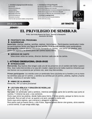 85
EL PRIVILEGIO DE SEMBRAR
Profa. Guni Arely Rosario De Flores – Distrito la Oaxaqueña
Asociación Del Istmo
PROPÓSITO DEL PROGRAMA
SUGERENCIAS
Materiales: plantas, piedras, semillas, espinos, tierra buena. Participantes (sembrador) todos
los participantes llevan una figura de una semilla. Si es posible vestidos como sembradores.
Escenografía: colocar plantas diferentes formando un camino, una parte con piedras, otra
parte con espinos y la última parte del camino buena tierra.
SERVICIO DE CANTO
Seleccionar antes los cantos, director dominar cada uno de los cantos.
1.- ACTIVIDAD CONGREGACIONAL: (09:00-09:30)
INTRODUCCIÓN
Bienvenida: Muy buenos días tengan cada uno de los presentes en el nombre del Señor nuestro
Dios. Sean todos bienvenidos a la casa del creador; especialmente todos nuestros visitantes que
nos honran con su presencia por primera vez, sean muy bienvenidos.
Primer participante: (va vestido como un sembrador lleva una bolsa en su hombro y en su mano
las semillas) pasa por el camino, y siembra las semillas por el camino, piedras, espinos y buena
tierra; mientras el narrador habla.
HIMNO DE ALABANZA
Himno No. 191 La nueva proclamad
LECTURA BÍBLICA Y ORACIÓN DE RODILLAS
Mateo 13: 3-8 y 13:19-23
Narrador: Un sembrador salió a sembrar, mientras sembraba; parte de la semilla cayo junto al
camino. Y vinieron las aves y las comieron.
Parte cayo entre las piedras, donde había poca tierra. Y broto pronto, porque la tierra no era
profunda. Pero al salir el sol, se quemó y se secó, porque no tenía raíz.
Parte cayo entre espinos, que crecieron y ahogaron la semilla.
Pero parte cayó en buena tierra, y dio frutos. Algunos granos dieron cien granos, otros sesenta
y otros treinta. El que tenga oídos oiga.
2. Actividad en el Grupo Pequeño
09:30-09:35 Bienvenida y confraternización
09:35-09:55 Repaso de la lección
09:55-10:00 Actividad misionera (recepción de informe)
10:00-10:25 Capacitación Misionera EscamI
10:25-10:35 10 Minutos de crecimiento integral
3. Actividad congregacional
10:35-10:40 Clausura Escuela Sabática
10:40-10:45 Anuncios
1. Actividad congregacional (30 minutos)
Bienvenida
Himnos de alabanza
Lectura bíblica
Oración de rodillas
Marcando el Rumbo
Himnos de alabanza
Misionero mundial
Informe del secretario (tabla comparativa)
04 de julio 2015
SÁBADO 1
3ER TRIMESTRE
 