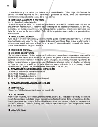 88
corona de laurel y una palma que llevaba en la mano derecha. Quien salga triunfante en la
carrera cristiana recibirá no una perecedera guirnalda de laurel, sino una recompensa
infinitamente más valiosa: la corona de la vida eterna.
HIMNO DE ALABANZA O ESPECIAL
No. 511 Marcharé en la divina luz
“Puestos los ojos en Jesús.” El propósito que debería caracterizar la carrera del cristiano se
encuentra en Hebreos 12:1,2. Debemos dejar todo el peso del pecado que nos rodea. La envidia,
la malicia, los malos pensamientos, las malas palabras, la codicia, impiden que corramos con
éxito la carrera de la inmortalidad. Todo hábito o práctica que conduce al pecado debe
abandonarse.
MARCANDO EL RUMBO
“Uno lleva el premio? Por ansiosa y fervientemente que se esforzaran los corredores, el premio
se adjudicaba a uno solo. Tal no es el caso de la carrera cristiana. Todo el que sea ferviente y
perseverante saldrá victorioso al final de la carrera. El santo más débil, como el más fuerte,
puede llevar la corona de gloria inmortal.
MISIONERO MUNDIAL
INFORME SECRETARIAL
“De esta manera corro.” Pablo se comparó a sí mismo con un hombre que corre una carrera
empeñando todo nervio en la obtención del premio. El “poner nuestro cuerpo en servidumbre”
significa literalmente someter mediante severa disciplina los deseos, impulsos y pasiones. El
apóstol comprendía que si no cumplía en su vida los principios que creía y predicaba, sus labores
en favor de otros no le valdrían de nada. Mantenía siempre delante de sí un blanco, el cual
debemos imitar, que es “la justicia que es de Dios por la fe” Fil. 3:9
2.- ACTIVIDAD EN EL GRUPO PEQUEÑO: (09:30-10:35)
09:30-09:35 Bienvenida y confraternización
09:35-10:05 Repaso de la lección
10:05-10:25 Actividad misionera
10:25-10:35 10 Minutos de crecimiento integral
3.- ACTIVIDAD CONGREGACIONAL: (10:35-10:45)
HIMNO FINAL
Himno No. #508 Contendamos siempre por nuestra fe
CONCLUSIÓN
“Perfección en Cristo.” Debemos luchar lealmente, día tras día, en busca de piedad y excelencia
moral. Pongamos de lado todo peso y esforcémonos hacia el blanco de la perfección en Cristo.
Nuestra conversación, nuestra influencia deben mostrar que nuestra religión no es una mera
profesión, sino una comunión diaria y viva con Dios. Que nuestro propósito sea ganar la carrera
de la vida eterna.
ORACIÓN FINAL
 