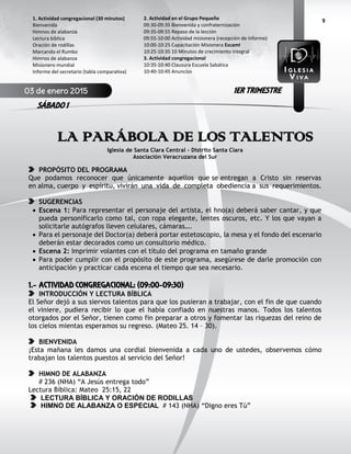 9
LA PARÁBOLA DE LOS TALENTOS
Iglesia de Santa Clara Central - Distrito Santa Clara
Asociación Veracruzana del Sur
PROPÓSITO DEL PROGRAMA
Que podamos reconocer que únicamente aquellos que se entregan a Cristo sin reservas
en alma, cuerpo y espíritu, vivirán una vida de completa obediencia a sus requerimientos.
SUGERENCIAS
 Escena 1: Para representar el personaje del artista, el hno(a) deberá saber cantar, y que
pueda personificarlo como tal, con ropa elegante, lentes oscuros, etc. Y los que vayan a
solicitarle autógrafos lleven celulares, cámaras….
 Para el personaje del Doctor(a) deberá portar estetoscopio, la mesa y el fondo del escenario
deberán estar decorados como un consultorio médico.
 Escena 2: Imprimir volantes con el título del programa en tamaño grande
 Para poder cumplir con el propósito de este programa, asegúrese de darle promoción con
anticipación y practicar cada escena el tiempo que sea necesario.
1.- ACTIVIDAD CONGREGACIONAL: (09:00-09:30)
INTRODUCCIÓN Y LECTURA BÍBLICA
El Señor dejó a sus siervos talentos para que los pusieran a trabajar, con el fin de que cuando
el viniere, pudiera recibir lo que el había confiado en nuestras manos. Todos los talentos
otorgados por el Señor, tienen como fin preparar a otros y fomentar las riquezas del reino de
los cielos mientas esperamos su regreso. (Mateo 25. 14 – 30).
BIENVENIDA
¡Esta mañana les damos una cordial bienvenida a cada uno de ustedes, observemos cómo
trabajan los talentos puestos al servicio del Señor!
HIMNO DE ALABANZA
# 236 (NHA) “A Jesús entrega todo”
Lectura Bíblica: Mateo 25:15, 22
LECTURA BÍBLICA Y ORACIÓN DE RODILLAS
HIMNO DE ALABANZA O ESPECIAL # 143 (NHA) “Digno eres Tú”
2. Actividad en el Grupo Pequeño
09:30-09:35 Bienvenida y confraternización
09:35-09:55 Repaso de la lección
09:55-10:00 Actividad misionera (recepción de informe)
10:00-10:25 Capacitación Misionera EscamI
10:25-10:35 10 Minutos de crecimiento integral
3. Actividad congregacional
10:35-10:40 Clausura Escuela Sabática
10:40-10:45 Anuncios
1. Actividad congregacional (30 minutos)
Bienvenida
Himnos de alabanza
Lectura bíblica
Oración de rodillas
Marcando el Rumbo
Himnos de alabanza
Misionero mundial
Informe del secretario (tabla comparativa)
03 de enero 2015
SÁBADO 1
1ER TRIMESTRE
 