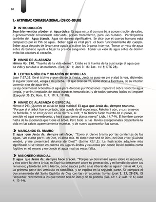 90
1.- ACTIVIDAD CONGREGACIONAL: (09:00-09:30)
INTRODUCCIÓN
Sean bienvenidos a beber el Agua dulce. Es agua natural con una baja concentración de sales,
o generalmente considerada adecuada, previo tratamiento, para uso humano. Participemos
también del Agua blanda. Agua sin dureza significativa. Se dice que el cuerpo humano está
compuesto por el 75% de agua. Beber agua es vital para el buen funcionamiento del cuerpo.
Beber agua después de levantarse ayuda a activar los órganos internos. Tomar un vaso de agua
antes de bañarse ayuda a bajar la presión sanguínea. Tomar un vaso de agua antes de dormir
evita los ataques al corazón.
HIMNO DE ALABANZA
Himno No. 290. “Fuente de la vida eterna”. Cristo es la fuente de la cual surge el agua que
da vida y sanidad a las naciones. (Eze. 47: 1; Joel 3: 18; Zac. 14: 8; DTG 28).
LECTURA BÍBLICA Y ORACIÓN DE RODILLAS
Juan 7:37,38. En el último y gran día de la fiesta, Jesús se puso en pie y alzó la voz, diciendo:
Si alguno tiene sed, venga a mí y beba. El que cree en mí, como dice la Escritura, de su interior
correrán ríos de agua viva.
La ley ceremonial ordenaba el agua para diversas purificaciones. Esparciré sobre vosotros agua
limpia, y seréis limpiados de todas vuestras inmundicias; y de todos vuestros ídolos os limpiaré
(Ezequiel 36:25; Núm. 8: 7; 19: 9, 17-18).
HIMNO DE ALABANZA O ESPECIAL
Himno # 293 ¿Quieres se salvó de toda maldad? El agua que Jesús da, siempre reanima.
“Porque si el árbol fuere cortado, aún queda de él esperanza; Retoñará aún, y sus renuevos
no faltarán. Si se envejeciere en la tierra su raíz, Y su tronco fuere muerto en el polvo, al
percibir el agua reverdecerá, y hará copa como planta nueva” (Job. 14:7-9). El hombre carece
hasta de la esperanza que tiene el árbol. Pero todo a las lluvias excepcionales despertaría la
vida en las raíces aparentemente muertas, y de nuevo aparecerían las ramas.
MARCANDO EL RUMBO
El agua que Jesús da, siempre satisface. “Como el ciervo brama por las corrientes de las
aguas, "Así clama por ti, oh Dios, el alma mía. Mi alma tiene sed de Dios, del Dios vivo;"¿Cuándo
vendré, y me presentaré delante de Dios?” (Salmo 42:1,2). La ilustración adquiere más
significado si se tienen en cuenta los lugares áridos y calurosos por donde David andaba como
fugitivo en el verano y en donde el agua muchas veces falta.
MISIONERO MUNDIAL
El agua que Jesús da, siempre hace crecer. “Porque yo derramaré aguas sobre el sequedal,
y ríos sobre la tierra árida; mi Espíritu derramaré sobre tu generación, y mi bendición sobre tus
renuevos; y brotarán entre hierba, como sauces junto a las riberas de las aguas" (Isaías 44:3,4).
La primera parte del versículo es simbólica, y se explica en la segunda parte. Se compara el
derramamiento del Santo Espíritu de Dios con las refrescantes lluvias (Joel 2: 23, 28-29). El
"sequedal" representa a los que tienen sed de Dios y de su justicia (Sal. 42: 1-2; Mat. 5: 6; Juan
4: 13-14).
 