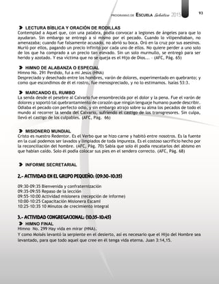 93
LECTURA BÍBLICA Y ORACIÓN DE RODILLAS
Contemplad a Aquel que, con una palabra, podía convocar a legiones de ángeles para que lo
ayudaran. Sin embargo se entregó a sí mismo por el pecado. Cuando lo vilipendiaban, no
amenazaba; cuando fue falsamente acusado, no abrió su boca. Oró en la cruz por sus asesinos.
Murió por ellos, pagando un precio infinito por cada uno de ellos. No quiere perder a uno solo
de los que ha comprado a un precio tan elevado. Sin un solo murmullo, se entregó para ser
herido y azotado. Y esa víctima que no se queja es el Hijo de Dios... – (AFC, Pág. 65)
HIMNO DE ALABANZA O ESPECIAL
Himno No. 291 Perdido, fui a mi Jesús (HNA)
Despreciado y desechado entre los hombres, varón de dolores, experimentado en quebranto; y
como que escondimos de él el rostro, fue menospreciado, y no lo estimamos. Isaías 53:3.
MARCANDO EL RUMBO
La senda desde el pesebre al Calvario fue ensombrecida por el dolor y la pena. Fue el varón de
dolores y soportó tal quebrantamiento de corazón que ningún lenguaje humano puede describir.
Odiaba el pecado con perfecto odio, y sin embargo atrajo sobre su alma los pecados de todo el
mundo al recorrer la senda del Calvario, sufriendo el castigo de los transgresores. Sin culpa,
llevó el castigo de los culpables. (AFC, Pág. 66)
MISIONERO MUNDIAL
Cristo es nuestro Redentor. Es el Verbo que se hizo carne y habitó entre nosotros. Es la fuente
en la cual podemos ser lavados y limpiados de toda impureza. Es el costoso sacrificio hecho por
la reconciliación del hombre. (AFC, Pág. 70) Sabía que solo él podía rescatarlos del abismo en
que habían caído. Solo él podía colocar sus pies en el sendero correcto. (AFC, Pág. 68)
INFORME SECRETARIAL
2.- ACTIVIDAD EN EL GRUPO PEQUEÑO: (09:30-10:35)
09:30-09:35 Bienvenida y confraternización
09:35-09:55 Repaso de la lección
09:55-10:00 Actividad misionera (recepción de informe)
10:00-10:25 Capacitación Misionera EscamI
10:25-10:35 10 Minutos de crecimiento integral
3.- ACTIVIDAD CONGREGACIONAL: (10:35-10:45)
HIMNO FINAL
Himno No. 299 Hay vida en mirar (HNA).
Y como Moisés levantó la serpiente en el desierto, así es necesario que el Hijo del Hombre sea
levantado, para que todo aquel que cree en él tenga vida eterna. Juan 3:14,15.
 