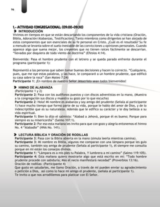 96
1.- ACTIVIDAD CONGREGACIONAL: (09:00-09:30)
INTRODUCCIÓN
Vivimos en tiempos en que se están descartando los componentes de la vida cristiana (Oración,
Biblia, Adoración/Alabanzas, Testificación). Tanto miembros como dirigentes se han alejado de
estos componentes que son esenciales de su fe personal en Cristo. ¿Cuál es el resultado? Su fe
a menudo se levanta sobre el suelo inestable de las convicciones u opiniones personales. Cuando
aparece algo que suena mejor, los creyentes que no tienen raíces fácilmente se descarrían.
“llevados por doquiera de todo viento de doctrina” (Efesios 4:14).
Bienvenida: Pasa el hombre prudente con el letrero y se queda parado enfrente durante el
programa (participante 1):
Representó a las personas que saben tomar buenas decisiones y hacen lo correcto. “Cualquiera,
pues, que me oye estas palabras, y las hace, le compararé a un hombre prudente, que edificó
su casa sobre la roca” (San Mateo 7:24)
Participante 1: ¡En nombre de nuestro Señor Jesucristo sean todos bienvenidos!
HIMNO DE ALABANZA
(Participante 1 y 2)
Participante 2: Pasa con los audífonos puestos y con discos adventistas en la mano, (Muestra
a la congregación sus discos y muestra su gozo por lo que escucha)
Participante 2: Hola! Mi nombre es alabanza y soy amigo del prudente (Señala al participante
1) hace mucho tiempo que formo parte de su vida, porque le hablo del amor de Dios, y de lo
indescriptible que es su naturaleza. Además que le edifico su carácter y le doy belleza a su
vida espiritual.
Participante 1: Bien lo dijo el salmista: “Alabad a Jehová, porque él es bueno; Porque para
siempre es su misericordia” (Salmo 107:1).
Participante 2: Por eso esta mañana les invito para que con gozo y alegría entonemos el himno
No. 4 “Alabadle” (HNA No. 141).
LECTURA BÍBLICA Y ORACIÓN DE RODILLAS
Participante 3: Pasa con la Biblia abierta en la mano (simula leerla mientras camina).
Participante 3: Mi nombre es Biblia, algunos me comparan con una lámpara porque les guio
su camino, también soy amiga de prudente (Señala al participante 1), él siempre me consulta
porque en mi están los consejos divinos.
Participante 1: “Lámpara es a mis pies tu Palabra, Y lumbrera a mi camino” (Salmo 119:105).
Participante 4: Esta mañana quiero mostrarte algo que está escrito en mi: “Todo hombre
prudente procede con sabiduría; Más el necio manifestará necedad” (Proverbios 13:16).
Oración de rodillas: (Participante 4)
Que gusto en saludarles, me llamo Oración, a través de mí pueden enviar su agradecimiento
o petición a Dios, así como lo hace mi amigo el prudente, (señala al participante 1).
Te invito a que nos arrodillemos para platicar con El Señor.
 