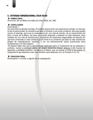 98
3.- ACTIVIDAD CONGREGACIONAL: (10:35-10:45)
HIMNO FINAL
Himno No. 201 La Biblia nos habla de Cristo (NHA, No. 209)
CONCLUSIÓN
Participante 1
Así como Dios ha obrado conmigo, Él también quiere tener esa experiencia contigo, es vital que
le des la oportunidad. Es necesario que seas un hombre o una mujer prudente, para que puedas
vencer al enemigo, pero eso es consecuencia de: una vida de oración, de un conocimiento de
Dios a través de la Biblia, de tener un corazón dispuesto a alabarle en todo momento, pero
también de una vida de testificación. Solamente así estaremos resguardados de Satanás ¿En
qué esta cimentada tu vida cristiana? ¿Cuán firme es tu cimiento? ¿Se halla su vida cristiana en
peligro de resquebrajarse, hundirse, o tal vez desmoronarse? ¿Estas practicando estos
componentes o te falta alguno?
“El Apóstol Pablo dijo que la iglesia estaba edificada sobre el fundamento de los apóstoles y
profetas, siendo la principal piedra del ángulo Jesucristo mismo” (Efesios 2:20) Cuando los
apóstoles y profetas murieron, nos dejaron la Biblia, que nos señala a Cristo y nos enseña no
solamente lo que debemos creer sino también cómo debemos vivir (2 Timoteo 3:16-17).
ORACION FINAL
Participante 1 o invitar a alguien de la congregación.
 