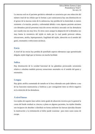 Silvia Belem Zamora López
Prostodoncia Total I
3ro secc.14
La mucosa oral en el paciente geriátrico edentado se caracteriza por una reducción del
número total de las células que lo forman y por consecuencia hay una disminución en
el grosor de la mucosa como de la submucosa, hay perdida de la elasticidad, es menos
resistente a la tención, presión y enfermedad debido a esta algunos paciente ancianos
con dentadura parcial presentan reacción severa mecánica asociada con las dentaduras
aun cuando esta sea muy leva. En otros casos aunque la adaptación de la dentadura sea
muy buena la resistencia del tejido es mala por lo cual puede provocar edema,
ulceraciones, atrofia, hiperqueratosis, fragilidad del tejido, alteración en el sentido del
gusto, estomatitis e infecciones nicóticas.
Encía
A nivel de las encías hay perdida de puntillado aspecto edematoso capa queratinizado
delgada, tejido frágil que se lesiona con mucha facilidad.
Saliva
Hay disminución de la cavidad funcional de las glándulas provocando xerostomía
relativa o absoluta también provoca sensaciones anormales en el sentido del gusto y
estomatitis.
Lengua
Hay glotis atrófica aumentada de tamaño en la boca edentada esto pude deberse a una
de las funciones masticatorias y fonéticas y por consiguiente tiene un efecto negativo
en la retención de las dentaduras.
A nivel hueso
Los tejidos de soporte óseo sufren cierto grado de absorción excesiva por lo general la
cresta del borde residual es cóncava o plana en algunos pacientes, los tejidos blandos
son incapaces de absorber o distribuir en forma uniforme las fuerzas ejercidas durante
la masticación y la estimulación al dolor puede ocasionar para estos casos zonas de
escape.
 