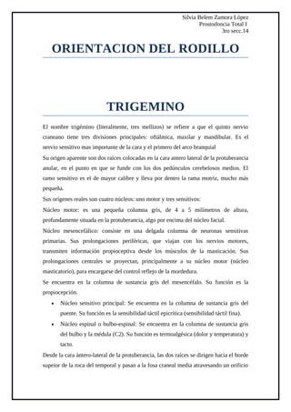 Silvia Belem Zamora López
Prostodoncia Total I
3ro secc.14
ORIENTACION DEL RODILLO
TRIGEMINO
El nombre trigémino (literalmente, tres mellizos) se refiere a que el quinto nervio
craneano tiene tres divisiones principales: oftálmica, maxilar y mandibular. Es el
nervio sensitivo mas importante de la cara y el primero del arco branquial
Su origen aparente son dos raíces colocadas en la cara antero lateral de la protuberancia
anular, en el punto en que se funde con los dos pedúnculos cerebelosos medios. El
ramo sensitivo es el de mayor calibre y lleva por dentro la rama motriz, mucho más
pequeña.
Sus orígenes reales son cuatro núcleos: uno motor y tres sensitivos:
Núcleo motor: es una pequeña columna gris, de 4 a 5 milímetros de altura,
profundamente situada en la protuberancia, algo por encima del núcleo facial.
Núcleo mesencefálico: consiste en una delgada columna de neuronas sensitivas
primarias. Sus prolongaciones periféricas, que viajan con los nervios motores,
transmiten información propioceptiva desde los músculos de la masticación. Sus
prolongaciones centrales se proyectan, principalmente a su núcleo motor (núcleo
masticatorio), para encargarse del control reflejo de la mordedura.
Se encuentra en la columna de sustancia grís del mesencéfalo. Su función es la
propiocepción.
• Núcleo sensitivo principal: Se encuentra en la columna de sustancia gris del
puente. Su función es la sensibilidad táctil epicrítica (sensibilidad táctil fina).
• Núcleo espinal o bulbo-espinal: Se encuentra en la columna de sustancia gris
del bulbo y la médula (C2). Su función es termoalgésica (dolor y temperatura) y
tacto.
Desde la cara ántero-lateral de la protuberancia, las dos raíces se dirigen hacia el borde
supeior de la roca del temporal y pasan a la fosa craneal media atravesando un orificio
 