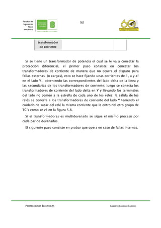 PROTECCIONES ELÉCTRICAS GILBERTO CARRILLO CAICEDO
161
transformador
de corriente
Si se tiene un transformador de potencia el cual se le va a conectar la
protección diferencial, el primer paso consiste en conectar los
transformadores de corriente de manera que no ocurra el disparo para
fallas externas (o cargas), esto se hace fijando unas corrientes de 1, a y a2
en el lado Y , obteniendo las correspondientes del lado delta de la línea y
las secundarias de los transformadores de corriente; luego se conecta los
transformadores de corriente del lado delta en Y y llevando los terminales
del lado no común a la estrella de cada uno de los relés; la salida de los
relés se conecta a los transformadores de corriente del lado Y teniendo el
cuidado de sacar del relé la misma corriente que le entro del otro grupo de
TC’s como se vé en la figura 5.8.
Si el transformadores es multidevanado se sigue el mismo proceso por
cada par de devanados.
El siguiente paso consiste en probar que opera en caso de fallas internas.
 