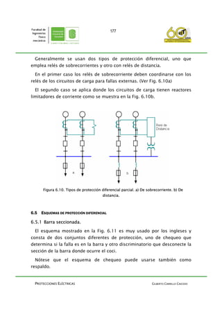 PROTECCIONES ELÉCTRICAS GILBERTO CARRILLO CAICEDO
177
Generalmente se usan dos tipos de protección diferencial, uno que
emplea relés de sobrecorrientes y otro con relés de distancia.
En el primer caso los relés de sobrecorriente deben coordinarse con los
relés de los circuitos de carga para fallas externas. (Ver Fig. 6.10a)
El segundo caso se aplica donde los circuitos de carga tienen reactores
limitadores de corriente como se muestra en la Fig. 6.10b.
Figura 6.10. Tipos de protección diferencial parcial. a) De sobrecorriente. b) De
distancia.
6.5 ESQUEMAS DE PROTECCIÓN DIFERENCIAL
6.5.1 Barra seccionada.
El esquema mostrado en la Fig. 6.11 es muy usado por los ingleses y
consta de dos conjuntos diferentes de protección, uno de chequeo que
determina si la falla es en la barra y otro discriminatorio que desconecte la
sección de la barra donde ocurre el coci.
Nótese que el esquema de chequeo puede usarse también como
respaldo.
 