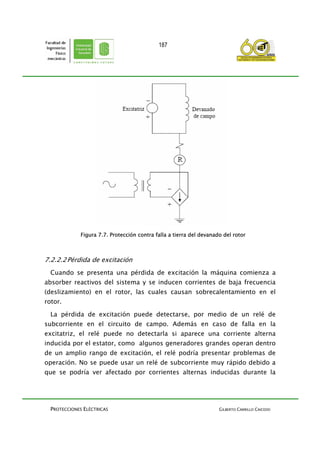 PROTECCIONES ELÉCTRICAS GILBERTO CARRILLO CAICEDO
187
Figura 7.7. Protección contra falla a tierra del devanado del rotor
7.2.2.2Pérdida de excitación
Cuando se presenta una pérdida de excitación la máquina comienza a
absorber reactivos del sistema y se inducen corrientes de baja frecuencia
(deslizamiento) en el rotor, las cuales causan sobrecalentamiento en el
rotor.
La pérdida de excitación puede detectarse, por medio de un relé de
subcorriente en el circuito de campo. Además en caso de falla en la
excitatriz, el relé puede no detectarla si aparece una corriente alterna
inducida por el estator, como algunos generadores grandes operan dentro
de un amplio rango de excitación, el relé podría presentar problemas de
operación. No se puede usar un relé de subcorriente muy rápido debido a
que se podría ver afectado por corrientes alternas inducidas durante la
 
